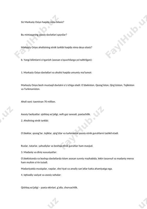 sunniy mazhabida, lekin tasavvuf va madaniy meros ham muhim o'rin tutadi. madaniyatda musiqalar, raqslar, she'riyat va amaliy san'atlar katta ahamiyatga ega. 4. iqtisodiy vaziyat va asosiy sohalar: qishloq xo'jaligi – paxta ekinlari, g'alla, chorvachilik. neft va gaz sanoati – bu hududda iqtisodiy rivojlanishning asosiy manbalari. 5. ijtimoiy muammolar: urbanizatsiya – ko'plab aholi qishloqlarda yashaydi, ammo shaharlarga ko'chish davom etmoqda. ishsizlik va iqtisodiy tengsizlik masalalari ham dolzarb. sog'liqni saqlash va ta'lim tizimi rivojlanmoqda, ammo ba'zi hududlarda hali ham muammolar mavjud. c. guruhli ish yoki bahs-munozara: o'quvchilarni guruhlarga bo'ling va har bir guruhga quyidagi savollarni bering: 1. markaziy osiyo davlatlarida aholi qanday muammolar bilan duch kelmoqda? 2. markaziy osiyoda iqtisodiy taraqqiyot qanday sohalarda amalga oshmoqda? 3. markaziy osiyo xalqlarining madaniyatini qanday tavsiflash mumkin? guruhlar o'z fikrlarini bayon qilib, umumiy tahlil qilishlari lozim. d. darsni yakunlash: darsning asosiy jihatlarini umumlashtirish: markaziy osiyo xalqlari o'zining boy tarixiy merosiga ega. aholi turmush darajasini yaxshilash uchun …