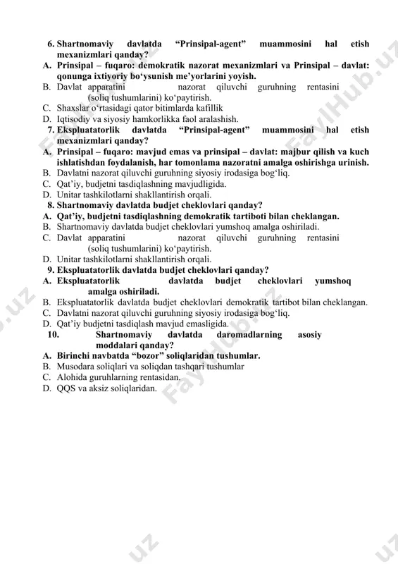 ini) ko‘paytirish. c. shaxslar o‘rtasidagi qator bitimlarda kafillik, mulkchilik huquqlarini tafsirlash va himoya qilish. d. kafil roli bilan chegaralanmagan holda iqtisodiy va ijtimoiy o‘zaro hamkorlikka faol aralashish. 6. shartnomaviy davlatda “prinsipal-agent” muammosini hal etish mexanizmlari qanday? a. prinsipal – fuqaro: demokratik nazorat mexanizmlari va prinsipal – davlat: qonunga ixtiyoriy bo‘ysunish me’yorlarini yoyish. b. davlat apparatini nazorat qiluvchi guruhning rentasini (soliq tushumlarini) ko‘paytirish. c. shaxslar o‘rtasidagi qator bitimlarda kafillik d. iqtisodiy va siyosiy hamkorlikka faol aralashish. 7. ekspluatatorlik davlatda “prinsipal-agent” muammosini hal etish mexanizmlari qanday? a. prinsipal – fuqaro: mavjud emas va prinsipal – davlat: majbur qilish va kuch ishlatishdan foydalanish, har tomonlama nazoratni amalga oshirishga urinish. b. davlatni nazorat qiluvchi guruhning siyosiy irodasiga bog‘liq. c. qat’iy, budjetni tasdiqlashning mavjudligida. d. unitar tashkilotlarni shakllantirish orqali. 8. shartnomaviy davlatda budjet cheklovlari qanday? a. qat’iy, budjetni tasdiqlashning demokratik tartiboti bilan cheklangan. b. shartnomaviy davlatda budjet cheklovlari yumshoq amalga oshiriladi. c. davlat apparatini nazorat …