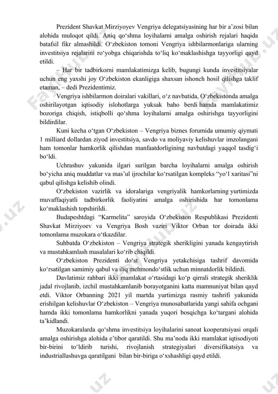 repatriatsiya qilish erkinlashtirildi, davlat aktivlari va banklarni, sanoat va infratuzilma ob’ektlarini xususiylashtirish dasturi boshlandi, soliq tizimi isloh qilindi. – yangi o‘zbekistonning taraqqiyot strategiyasida tadbirkorlar uchun maksimal darajada qulay sharoitlar yaratish, yurtimizda xorijiy biznes faoliyatini kengaytirish borasidagi ishlarni davom ettirish maqsad qilingan. eng muhimi, xorijiy biznes vakillari yangilanishlarimizga ishondi, – dedi shavkat mirziyoev. uchrashuvda ustuvor loyihalarni moliyalashtirish uchun qo‘shma fond tashkil etilishi va u tez fursatda ish boshlashi aytildi. faqat vengriya kompaniyalari uchun mo‘ljallangan alohida sanoat zonasini yaratish va uni barcha zarur ishlab chiqarish infratuzilmasi bilan ta’minlash taklif etildi. davlatimiz rahbarining fikricha, bo‘lajak qo‘shma loyihalar hamda ularning doirasida vengriyalik sheriklarning ilmiy ishlanmalari, konstruktorlik innovatsiyalari va texnologiyalari o‘zlashtirilishi katta sinergetik samara beradi. prezident shavkat mirziyoyev vengriya delegatsiyasining har bir a’zosi bilan alohida muloqot qildi. aniq qo‘shma loyihalarni amalga oshirish rejalari haqida batafsil fikr almashildi. o‘zbekiston tomoni vengriya ishbilarmonlariga ularning investitsiya rejalarini ro‘yobga chiqarishda to‘liq ko‘maklashishga tayyorligi qayd etildi. – har bir tadbirkorni …