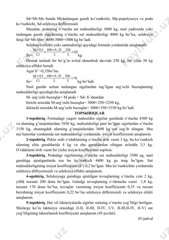 ifferensiali deyiladi sd=mt-mn bunda mt-tanlangan guruh ko’rsatkichi, mp-populyasiya va poda ko’rsatkichi, sd-seleksiya defferensiali masalan, podaning o’rtacha sut mahsuldorligi 3000 kg, nasl yadrosida yoki tanlangan guruh sigirlarning o’rtacha sut mahsuldorligi 4000 kg bo’lsa, seleksiya farqi sd=mt-mn= 4000-3000=1000 kg bo’ladi. seleksiya effekti yoki samradorligi quyidagi formula yordamida aniqlanadi: se=kg demak tanlash bir bo’g’in avlod almashish davrida 250 kg, bir yilda 50 kg seleksiya effekti beradi. agar h2 =0,35bo’lsa. se=kg bo’ladi nasl guruhi uchun tanlangan sigirlardan tug’ilgan urg’ochi buzoqlarning mahsuldorligi quyidagicha aniqlanadi. m- urg’ochi buzoqlar= m poda + sdh2 shundan birichi misolda m-urg’ochi buzoqlar= 3000+250=3250 kg, ikkinchi misolda m-urg’ochi buzoqlar= 3000+350=3350 kg bo’ladi topshiriqlar 1-topshiriq. fermadagi yuqori mahsuldor sigirlar guruhida o’rtacha 4300 kg va ularning g’unajinlaridan 3930 kg, mahsuldorligi past bo’lgan sigirlardan o’rtacha 3150 kg, shuningdek ularning g’unajinlaridan 3690 kg sut sog’ib olingan. shu ma’lumotlar yordamida sut mahsuldorligi yordamida irsiyat koeffisiyenti aniqlansin. 2-topshiriq. pekin zotli o’rdaklarning o’rtacha tirik vazni 3 kg, bu ko’rsatkich …