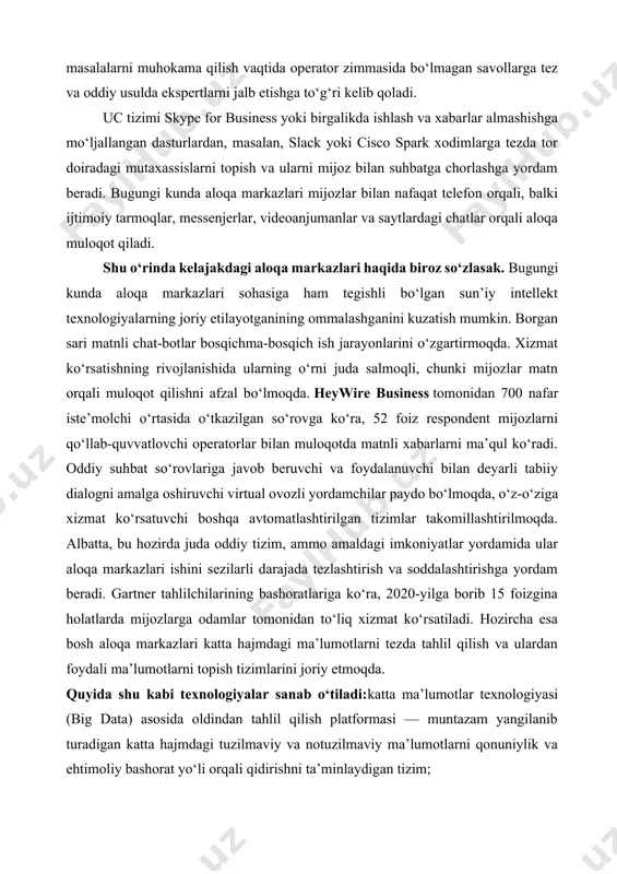a ular aloqa markazlari ishini sezilarli darajada tezlashtirish va soddalashtirishga yordam beradi. gartner tahlilchilarining bashoratlariga ko‘ra, 2020-yilga borib 15 foizgina holatlarda mijozlarga odamlar tomonidan to‘liq xizmat ko‘rsatiladi. hozircha esa bosh aloqa markazlari katta hajmdagi ma’lumotlarni tezda tahlil qilish va ulardan foydali ma’lumotlarni topish tizimlarini joriy etmoqda. quyida shu kabi texnologiyalar sanab o‘tiladi:katta ma’lumotlar texnologiyasi (big data) asosida oldindan tahlil qilish platformasi — muntazam yangilanib turadigan katta hajmdagi tuzilmaviy va notuzilmaviy ma’lumotlarni qonuniylik va ehtimoliy bashorat yo‘li orqali qidirishni ta’minlaydigan tizim; kompyuterning tabiiy tilni tanishi — inson tomonidan bildirilgan jumlalardan yoki yozilgan matnlardan, jumladan, real vaqtda ma’lumotlarni avtomatik tarzda uzatish texnologiyasi; · mashinaviy ta’lim —kompyuter dasturlariga bir qator o‘xshash muammolarni hal qilish jarayonida o‘zini-o‘zi mustaqil takomillashtirishga yordam beradiga texnologiyalar. sun’iy intellekt algoritmlarining rivojlanishi bilan birga ushbu vositalar takomillashish bilan birga, foydalanishda jarayonida soddalashib bormoqda. shunday qilib, mijozlarning afzalligi va aloqa markazlari konsepsiyasining o‘zi ham yildan yilga tobora kuchayib bormoqda. iste’molchilar mustaqillashib, …