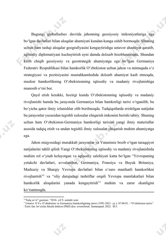 lmiy xulosalar chiqarish muhim ahamiyatga ega. jahon miqyosidagi murakkab jarayonlar va vatanimiz bosib oʻtgan taraqqiyot natijalarini tahlil qilish yangi oʻzbekistonning iqtisodiy va madaniy rivojlanishida muhim rol oʻynab kelayotgan va iqtisodiy salohiyati katta boʻlgan “yevropaning yetakchi davlatlari, avvalambor, germaniya, fransiya va buyuk britaniya, markaziy va sharqiy yevropa davlatlari bilan oʻzaro manfaatli hamkorlikni rivojlantish”[footnoteref:2] va “oliy darajadagi tashriflar orqali yevropa mamlakatlari bilan hamkorlik aloqalarini yanada kengaytirish”[footnoteref:3] muhim va zarur ekanligini ko‘rsatmoqda. [2: “xalq soʻzi” gazetasi. “2016- yil 9- sentabr soni. ] [3: umarov s.ya. oʻzbekiston va germaniya hamkorligining tarixi (1991-2021- yy.). 07.00.01. -“oʻzbekiston tarixi”. -tarix fan. boʻyicha falsafa doktori (phd) diss. avtoreferati. samarqand: 2022. -b.5.] oʻzbekiston respublikasi prezidenti sh.mirziyoyevning ta’kidlashicha, “biz dunyodagi barcha davlatlar bilan yaqindan hamkorlik qilish va amaliy muloqot uchun ochiqmiz”[footnoteref:4]. bu esa oʻzbekistonning iqtisodiy va madaniy taraqqiyoti yoʻlida chet mamlakatlar bilan siyosiyo, ijtimoiy-iqtisodiy va madaniy aloqalari rivojlanishining tarixiy bosqichlari va yoʻnalishlarini oʻrganishni taqozo etadi. [4: mirziyoyev sh.m. erkin va …