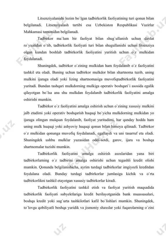 an belgilanadi. ayrim turdagi faoliyat bilan shug`ullanish uchun litsenziya olish lozim. dori-darmonlar tayyorlash va sotish, repititorlik faoliyati bilan shug`ullanish shular jumlasiga kiradi. litsenziyalanishi lozim bo`lgan tadbirkorlik faoliyatining turi qonun bilan belgilanadi. litsenziyalash tartibi esa uzbekiston respublikasi vazirlar mahkamasi tomonidan belgilanadi. tadbirkor ma`lum bir faoliyat bilan shug`ullanish uchun davlat ro`yxatidan o`tib, tadbirkorlik faoliyati turi bilan shugullanishi uchun litsenziya olgan kundan boshlab tadbirkorlik faoliyatini yuritish uchun o`z mulkidan foydalanadi. shuningdek, tadbirkor o`zining mulkidan ham foydalanib o`z faoliyatini tashkil eta oladi. buning uchun tadbirkor mulkdor bilan shartnoma tuzib, uning mulkini ijaraga oladi yoki lizing shartnomasiga muvofiqtadbirkorlik faoliyatini yuritadi. bundan tashqari mulkdorning mulkiga operativ boshqari`i asosida egalik qilayotgan bo`lsa ana shu mulkdan foydalanib tadbirkorlik faoliyatini amalga oshirishi mumkin. tadbirkor o`z faoliyatini amalga oshirish uchun o`zining xususiy mulkini jalb etadimi yoki operativ boshqarish huquqi bo`yicha mulkdorning mulkidan yo ijaraga olingan mulqsan foydalanib, faoliyat yuritadimi, har qanday hodda ham uning mulk huquqi yoki ashyoviy huquqi qonun …
