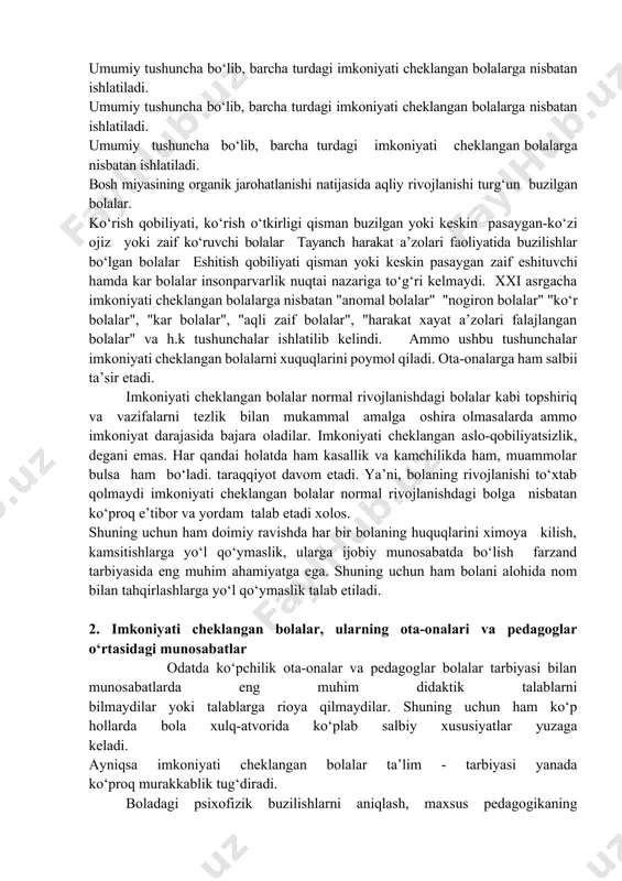 qag‘iy nazar har doim kattalar yordamini muhtoj-farzand. uni pyuhidalash yoki alohida nom bilan ajratib ko‘rsatish tushunchaning izohi. umumiy tushuncha bo‘lib, barcha turdagi imkoniyati cheklangan bolalarga nisbatan ishlatiladi. umumiy tushuncha bo‘lib, barcha turdagi imkoniyati cheklangan bolalarga nisbatan ishlatiladi. umumiy tushuncha bo‘lib, barcha turdagi imkoniyati cheklangan bolalarga nisbatan ishlatiladi. bosh miyasining organik jarohatlanishi natijasida aqliy rivojlanishi turg‘un buzilgan bolalar. ko‘rish qobiliyati, ko‘rish o‘tkirligi qisman buzilgan yoki keskin pasaygan-ko‘zi ojiz yoki zaif ko‘ruvchi bolalar tayanch harakat a’zolari faoliyatida buzilishlar bo‘lgan bolalar eshitish qobiliyati qisman yoki keskin pasaygan zaif eshituvchi hamda kar bolalar insonparvarlik nuqtai nazariga to‘g‘ri kelmaydi. xxi asrgacha imkoniyati cheklangan bolalarga nisbatan "anomal bolalar" "nogiron bolalar" "ko‘r bolalar", "kar bolalar", "aqli zaif bolalar", "harakat xayat a’zolari falajlangan bolalar" va h.k tushunchalar ishlatilib kelindi. ammo ushbu tushunchalar imkoniyati cheklangan bolalarni xuquqlarini poymol qiladi. ota-onalarga ham salbii ta’sir etadi. imkoniyati cheklangan bolalar normal rivojlanishdagi bolalar kabi topshiriq va vazifalarni tezlik bilan mukammal amalga oshira …