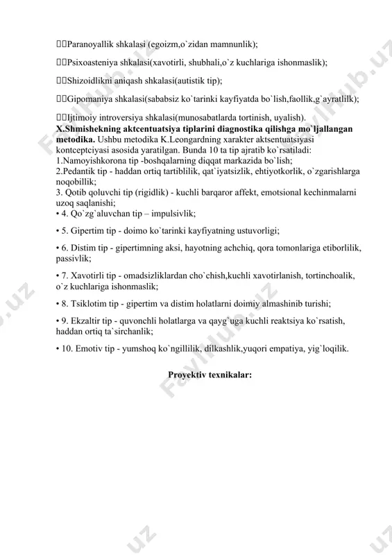k); erkaklik va ayollik shkalasi (ayollik yoki erkaklik roli bilan identefikatciya); paranoyallik shkalasi (egoizm,o`zidan mamnunlik); psixoasteniya shkalasi(xavotirli, shubhali,o`z kuchlariga ishonmaslik); shizoidlikni aniqash shkalasi(autistik tip); gipomaniya shkalasi(sababsiz ko`tarinki kayfiyatda bo`lish,faollik,g`ayratlilk); ijtimoiy introversiya shkalasi(munosabatlarda tortinish, uyalish). x.shmishekning aktcentuatsiya tiplarini diagnostika qilishga mo`ljallangan metodika. ushbu metodika k.leongardning xarakter aktsentuatsiyasi kontceptciyasi asosida yaratilgan. bunda 10 ta tip ajratib ko`rsatiladi: 1.namoyishkorona tip -boshqalarning diqqat markazida bo`lish; 2.pedantik tip - haddan ortiq tartiblilik, qat`iyatsizlik, ehtiyotkorlik, o`zgarishlarga noqobillik; 3. qotib qoluvchi tip (rigidlik) - kuchli barqaror affekt, emotsional kechinmalarni uzoq saqlanishi; • 4. qo`zg`aluvchan tip – impulsivlik; • 5. gipertim tip - doimo ko`tarinki kayfiyatning ustuvorligi; • 6. distim tip - gipertimning aksi, hayotning achchiq, qora tomonlariga etiborlilik, passivlik; • 7. xavotirli tip - omadsizliklardan cho`chish,kuchli xavotirlanish, tortinchoalik, o`z kuchlariga ishonmaslik; • 8. tsiklotim tip - gipertim va distim holatlarni doimiy almashinib turishi; • 9. ekzaltir tip - quvonchli holatlarga va qayg`uga kuchli reaktsiya ko`rsatish, haddan ortiq …