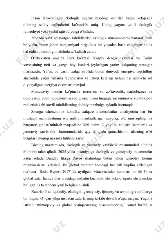 ’lib 30 ta global xatar hamda ular orasidagi nisbatni kuchaytirishi yoki o’zgartirishi mumkin bo’lgan 13 ta tendensiyani belgilab olishdi. xatarlar 5 ta: iqtisodiy, ekologik, geosiyosiy, ijtimoiy va texnologik toifalarga bo’lingan. o’tgan yilga nisbatan xatarlarning tarkibi deyarli o’zgarmagan. yagona istisno “mintaqaviy va global boshqaruvning nosamaradorligi” xatari bo’lib, u mintaqaviy va global tuzilmalarning iqtisodiy, geosiyosiy va ekologik muammolarni hal qilishga qodir emasligi sifatida belgilanadi. 2025 yilning yuz berishi ehtimoli eng katta xatarlari orasida uchtasi ekologiya, iqtisodiy va geosiyosat sohasiga tegishli bo’lib, ekologik xatarlar yuqoriroq turmoqda. bular ekstremalob-havo sharoitlari va katta ko’lamli ekologik falokatlardir. 2021 yili iqlim o’zgarishi sohasida anchagina taraqqiyotga erishilgan: 100 dan ko’proq davlat, jumladan aqsh va xitoy iqlim bo’yicha parij kelishuvini ratifikatsiya qilishdi. bu kelishuv atmosferada karbonatan gidrid miqdorini kamaytirish bo’yicha choralarni ko’zda tutadi. biroq yevropa va shimoliy amerikadagi siyosiy sohalardagi o’zgarishlar bu yutuqlarga xatar soladi, deb mutaxassislar ogohlantirmoqdalar. shuni aytish mumkinki, xavf soladigan tahdidlar ichida ekologik muammolar muhim ahamiyatga …