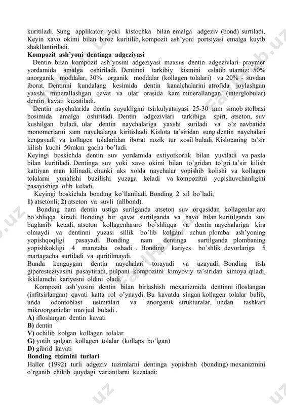 ik kompozit kompozitning dentinli trubochkalarida shakllanishida xam gidrofilsubstrat bilan ulana olmaydi. dentin adgeziyasida gibrid qatlamining roli bir mazmunlik emas. ayrim tadqiqotlarning mazmuni ko’rsatishicha,dentin trubochkalarining va intertubulyar dentinnning monomerlar bilan infiltratsiyasi (yoki ularning «gibridizatsiyasi») kompozitning dentin bilan ulanishi uchun katta ahamiyatga ega. boshqa tadqiqotlarning natijalari esa: kollagenli tolalar dentinadgeziyasida katta rol o’ynamaydi deb taxmin qilish imkonini beradi. turli adgeziv sistemalarda o’tkaziladigan tadqiqotlar, qarama-qarshi natijalarga ega. prime&bond 2.1 (dentsplycaulk, milford, delaware) ni qo’llash yordamidagi tadqiqotlar ko’rsatishicha, kollagenli tolalarni olib tashlash dentinadgeziyasining kuchini sezilarli ko’tarishi mumkin. one-step (bisco, inc.. schaumburg, illinois) qo’llash bilan tadqiqotlar ko’rsatishicha, gibrid qatlami adgeziyada xech qanday rol o’ynamaydi. ko’p komponentli adgeziv sistemaning all-bond 2 (bisco. inc., schaumburg, illinois) qo’llanishi bilan tadqiqotlar aniqlashicha, gibrid qatlamining borligi yoki yo’qligi kompozitli-dentinli bog’lanishning yemirilishiga bardoshligida aks etmaydi. o’zini konditsionerlovchi praymerni qo’llash bilan tadqiqotlar ko’rsatishicha, dentinadgeziyaning kuchi tishlarning restavratsiyasidan keyin 6-12 davomida, okklyuzion yuklamaga uchragan, o’zgarmagan, plombalashdan bir yil o’tgandan keyin, kollagen tolalari orasida …