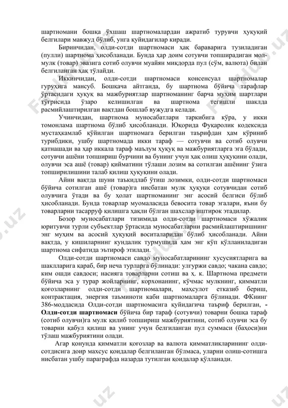 вақтда шуни таъкидлаб ўтиш лозимки, олди-сотди шартномаси бўйича сотилган ашё (товар)га нисбатан мулк ҳуқуқи сотувчидан сотиб олувчига ўтади ва бу ҳолат шартноманинг энг асосий белгиси бўлиб ҳисобланади. бунда товарлар муомаласида бевосита товар эгалари, яъни бу товарларни тасарруф қилишга ҳақли бўлган шахслар иштирок этадилар. бозор муносабатлари тизимида олди-сотди шартномаси хўжалик юритувчи турли субъектлар ўртасида муносабатларни расмийлаштиришнинг энг муҳим ва асосий ҳуқуқий воситаларидан бўлиб ҳисобланади. айни вақтда, у кишиларнинг кундалик турмушида ҳам энг кўп қўлланиладиган шартнома сифатида эътироф этилади. олди-сотди шартномаси савдо муносабатларининг хусусиятларига ва шаклларига қараб, бир неча турларга бўлинади: улгуржи савдо; чакана савдо; ким ошди савдоси; насияга товарларни сотиш ва ҳ. к. шартнома предмети бўйича эса у турар жойларнинг, корхонанинг, кўчмас мулкнинг, қимматли қоғозларнинг олди-сотди шартномалари, маҳсулот етказиб бериш, контрактация, энергия таъминоти каби шартномаларга бўлинади. фкнинг 386-моддасида олди-сотди шартномасига қуйидагича таъриф берилган, - олди-сотди шартномаси бўйича бир тараф (сотувчи) товарни бошқа тараф (сотиб олувчи)га мулк қилиб топшириш мажбуриятини, сотиб олувчи …