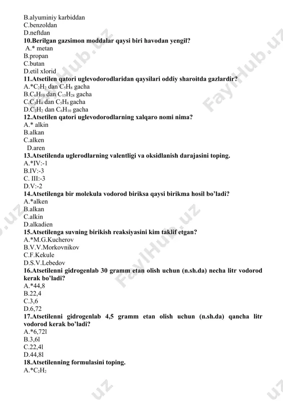 tilenni gidrogenlab 4,5 gramm etan olish uchun (n.sh.da) qancha litr vodorod kerak bo’ladi? a.*6,72l b.3,6l c.22,4l d.44,8l 18.atsetilenning formulasini toping. a.*c2h2 b.c2h6 c.c2h4 d.c2h5 19.berilgan moddalarni qaysi biri molekulyar og’irligi katta miqdorga teng. a.*tetraxlormetan b.metan c.propan d.xloroform 20.quyidagilardan qaysi birida uglerod atomlari 3 ta bog’ orqali birkkan? a.*etin b.etan c.etin d.propen 21. 5 mol kaltsiy karbiddan necha gramm (n.sh. da) atsetilen olish mumkun? a.*130gr b.52gr c.120gr d.260gr 22.5,2 g asetilenni tulik yonishi uchun normal sharoitda necha litr kislorod kerak bo’ladi? a.*11,2 1 b.6,8 1 c.8,4 1 d.13,1 1 23.alkadienlar molekulasida qo’shbog’lar joylashuviga qarab necha turga bo’linadi? a.*3 b.5 c.2 d.4 24.alkadiyenlar qo’shbog’larning bir-biriga nisbatan joylashuviga ko’ra necha turga bo’linadi? a.*ajratilgan, konyugirlangan, kumulyativ b.qo’shbog’ va uchbog’ bo’yicha c.ajratilgan va oralatma d.yonma-yon va oralatma 25.alkanlar gomologik qatorining umumiy formulasini aniqlang. a.*cnh2n+2 b.cnh2n c.cn+1h2n+2 d.ch2n+2 26.alkanlar uchun uglerod atomining qanday gibridlanish turi xarakterli? a.*sp3 b.sp2 c.sp d.sp2 d 27.alkanlarda izomeriya gomologik qatordagi qaysi …