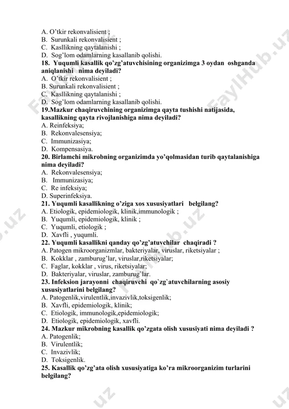om odamlarning kasallanib qolishi. 18. yuqumli kasallik qo’zg’atuvchisining organizimga 3 oydan oshganda aniqlanishi nima deyiladi? a. o’tkir rekonvalisient ; b. surunkali rekonvalisient ; c. kasllikning qaytalanishi ; d. sog’lom odamlarning kasallanib qolishi. 19.mazkur chaqiruvchining organizimga qayta tushishi natijasida, kasallikning qayta rivojlanishiga nima deyiladi? a. reinfeksiya; b. rekonvalesensiya; c. immunizasiya; d. kompensasiya. 20. birlamchi mikrobning organizimda yo’qolmasidan turib qaytalanishiga nima deyiladi? a. rekonvalesensiya; b. immunizasiya; c. re infeksiya; d. superinfeksiya. 21. yuqumli kasallikning o’ziga xos xususiyatlari belgilang? a. etiologik, epidemiologik, klinik,immunologik ; b. yuqumli, epidemiologik, klinik ; c. yuqumli, etiologik ; d. xavfli , yuqumli. 22. yuqumli kasallikni qanday qo’zg’atuvchilar chaqiradi ? a. patogen mikroorganizmlar, bakteriyalar, viruslar, riketsiyalar ; b. kokklar , zamburug’lar, viruslar,riketsiyalar; c. faglar, kokklar , virus, riketsiyalar; d. bakteriyalar, viruslar, zamburug`lar. 23. infeksion jarayonni chaqiruvchi qo`zg`atuvchilarning asosiy xususiyatlarini belgilang? a. patogenlik,virulentlik,invazivlik,toksigenlik; b. xavfli, epidemiologik, klinik; c. etiologik, immunologik,epidemiologik; d. etiologik, epidemiologik, xavfli. 24. mazkur mikrobning kasallik qo’zgata olish …