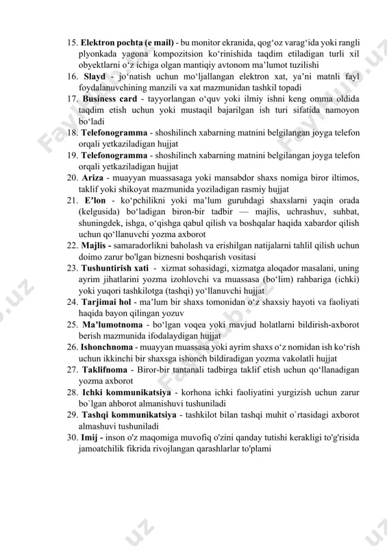 lil qilish, muhokama qilish; muayyan narsa haqida salbiy fikr bildirish; kamchiliklarni atroflicha asoslash va hal etish maqsadida bildiriladigan fikrmulohazalar yigʻindisi 12. korporativ aloqalar - aloqalar va o'zaro ta'sir o'tkazish jarayoni bo'lib, unda faoliyat, axborot va tajriba almashish mavjud 13. muloqot - ikki va undan ortiq kishilarning ozaro tushunish va xohlangan harakatining amalga oshirilishi sozlar va belgilar orqali ma’lumot almashinuvi 14. video taqdimot - video formatida maʼlumotlarning namoyish etilishi. uni televizorda, kompyuterda yoki proyektor orqali ko‘rish mumkin 15. elektron pochta (e mail) - bu monitor ekranida, qog‘oz varag‘ida yoki rangli plyonkada yagona kompozitsion ko‘rinishida taqdim etiladigan turli xil obyektlarni o‘z ichiga olgan mantiqiy avtonom maʼlumot tuzilishi 16. slayd - jo‘natish uchun mo‘ljallangan elektron xat, yaʼni matnli fayl foydalanuvchining manzili va xat mazmunidan tashkil topadi 17. business card - tayyorlangan o‘quv yoki ilmiy ishni keng omma oldida taqdim etish uchun yoki mustaqil bajarilgan ish turi sifatida namoyon bo‘ladi 18. telefonogramma - shoshilinch …