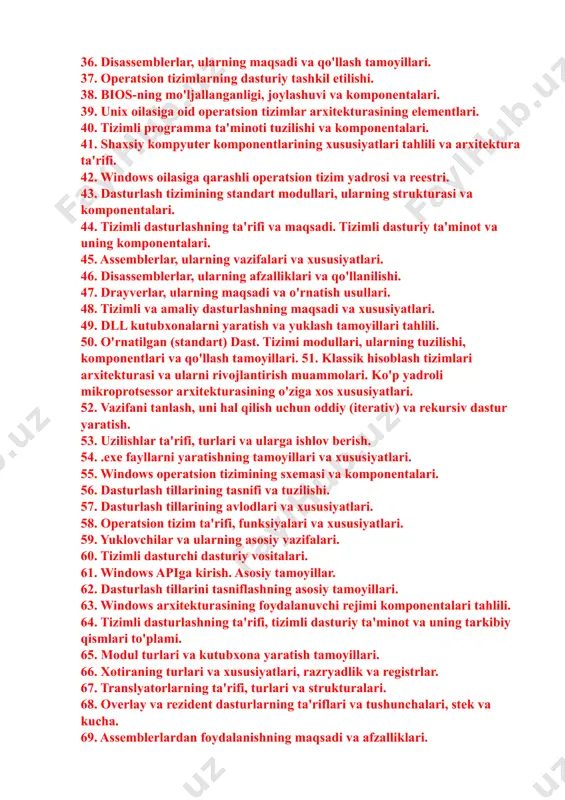 lasiga oid operatsion tizimlarning asosiy xususiyatlari. 31. yuklovchilar va ularning asosiy vazifalari. 32. api. asosiy konsepsiyalar va foydalanish tamoyillari. 33. dasturlash muhiti, uning tuzilishi va komponentlari tahlili. 34. assembler dasturlarini yaratish uchun dasturlash muhitlari. 35. semantik analizator va uning vazifalari. 36. disassemblerlar, ularning maqsadi va qo'llash tamoyillari. 37. operatsion tizimlarning dasturiy tashkil etilishi. 38. bios-ning mo'ljallanganligi, joylashuvi va komponentalari. 39. unix oilasiga oid operatsion tizimlar arxitekturasining elementlari. 40. tizimli programma ta'minoti tuzilishi va komponentalari. 41. shaxsiy kompyuter komponentlarining xususiyatlari tahlili va arxitektura ta'rifi. 42. windows oilasiga qarashli operatsion tizim yadrosi va reestri. 43. dasturlash tizimining standart modullari, ularning strukturasi va komponentalari. 44. tizimli dasturlashning ta'rifi va maqsadi. tizimli dasturiy ta'minot va uning komponentalari. 45. assemblerlar, ularning vazifalari va xususiyatlari. 46. disassemblerlar, ularning afzalliklari va qo'llanilishi. 47. drayverlar, ularning maqsadi va o'rnatish usullari. 48. tizimli va amaliy dasturlashning maqsadi va xususiyatlari. 49. dll kutubxonalarni yaratish va yuklash tamoyillari tahlili. 50. o'rnatilgan …