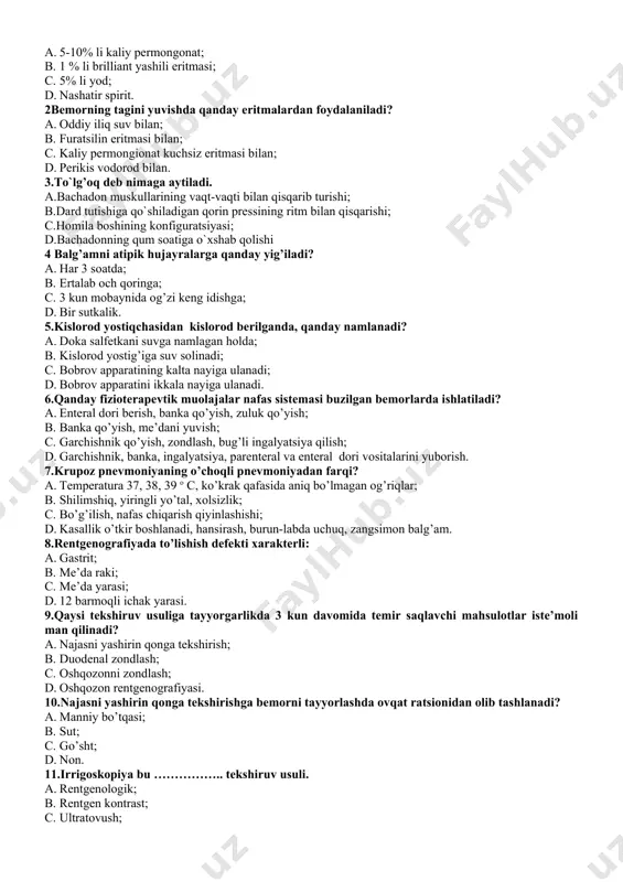 lfetkani suvga namlagan holda; b. kislorod yostig’iga suv solinadi; c. bobrov apparatining kalta nayiga ulanadi; d. bobrov apparatini ikkala nayiga ulanadi. 6.qanday fizioterapevtik muolajalar nafas sistemasi buzilgan bemorlarda ishlatiladi? a. enteral dori berish, banka qo’yish, zuluk qo’yish; b. banka qo’yish, me’dani yuvish; c. garchishnik qo’yish, zondlash, bug’li ingalyatsiya qilish; d. garchishnik, banka, ingalyatsiya, parenteral va enteral dori vositalarini yuborish. 7.krupoz pnevmoniyaning o’choqli pnevmoniyadan farqi? a. temperatura 37, 38, 39 o c, ko’krak qafasida aniq bo’lmagan og’riqlar; b. shilimshiq, yiringli yo’tal, xolsizlik; c. bo’g’ilish, nafas chiqarish qiyinlashishi; d. kasallik o’tkir boshlanadi, hansirash, burun-labda uchuq, zangsimon balg’am. 8.rentgenografiyada to’lishish defekti xarakterli: a. gastrit; b. me’da raki; c. me’da yarasi; d. 12 barmoqli ichak yarasi. 9.qaysi tekshiruv usuliga tayyorgarlikda 3 kun davomida temir saqlavchi mahsulotlar iste’moli man qilinadi? a. najasni yashirin qonga tekshirish; b. duodenal zondlash; c. oshqozonni zondlash; d. oshqozon rentgenografiyasi. 10.najasni yashirin qonga tekshirishga bemorni tayyorlashda ovqat ratsionidan olib tashlanadi? a. …