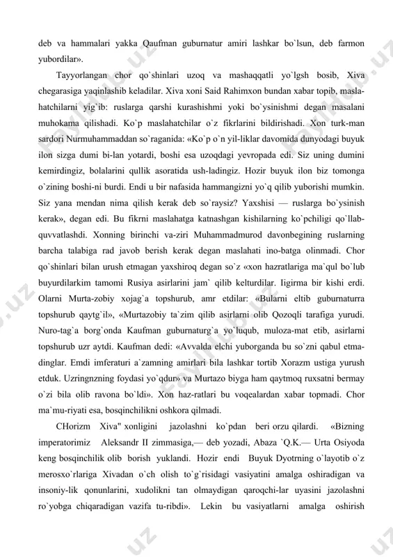 maslahatga katnashgan kishilarning ko`pchiligi qo`llab-quvvatlashdi. xonning birinchi va-ziri muhammadmurod davonbegining ruslarning barcha talabiga rad javob berish kerak degan maslahati ino-batga olinmadi. chor qo`shinlari bilan urush etmagan yaxshiroq degan so`z «xon hazratlariga ma`qul bo`lub buyurdilarkim tamomi rusiya asirlarini jam` qilib kelturdilar. iigirma bir kishi erdi. olarni murta-zobiy xojag`a topshurub, amr etdilar: «bularni eltib guburnaturra topshurub qaytg`il», «murtazobiy ta`zim qilib asirlarni olib qozoqli tarafiga yurudi. nuro-tag`a borg`onda kaufman guburnaturg`a yo`luqub, muloza-mat etib, asirlarni topshurub uzr aytdi. kaufman dedi: «avvalda elchi yuborganda bu so`zni qabul etma-dinglar. emdi imferaturi a`zamning amirlari bila lashkar tortib xorazm ustiga yurush etduk. uzringnzning foydasi yo`qdur» va murtazo biyga ham qaytmoq ruxsatni bermay o`zi bila olib ravona bo`ldi». xon haz-ratlari bu voqealardan xabar topmadi. chor ma`mu-riyati esa, bosqinchilikni oshkora qilmadi. chorizm xiva" xonligini jazolashni ko`pdan beri orzu qilardi. «bizning imperatorimiz aleksandr ii zimmasiga,— deb yozadi, abaza `q.k.— urta osiyoda keng bosqinchilik olib borish yuklandi. hozir endi buyuk dyotrning o`layotib …