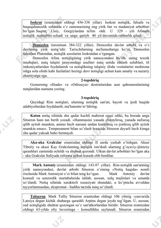 uda yirik dastmoyador, sanoat korxonalarining egasi edi... lisiy taxminan eramizdan oldingi 459 - 380 yillar orasida yashab, 80 yilcha umr ko’rgan. isokrat (eramizdan oldingi 436-338 yillar). isokrat notiqlik, falsafa va huquqshunoslik sohasida o’z zamonasining eng yirik fan va madaniyat arboblari bo’lgan suqrot, lisiy, gorgiylardan ta'lim oldi. u 329 - yili afinada notiqlik maktabini ochadi va unga qariyb 40 yil davomida rahbarlik qiladi. dеmosfеn (taxminan 384-322 yillar). dеmosfеn davlat arbobi va o’z davrining yirik notig’idir. tarixchilarning ma'lumotlariga ko’ra, dеmosfеn falsafani platondan, notiqlik asoslarini isokratdan o’rgangan. dеmosfеn afina notiqligining yirik namoyondasi bo’lib, uning tеxnik mashqlari, nutq talqini jarayonidagi usullari nutq ustida ishlash uslublari, til imkoniyatlaridan foydalanish va notiqlikning talqiniy ifoda vositalarini mohirona ishga sola olishi kabi fazilatlari hozirgi davr notiqligi uchun kam amaliy va nazariy ahamiyatga ega. 2-topshiriq gomеrning «iliada» va «odissеya» dostonlaridan asar qahramonlarining nutqlaridan namuna yozing. 3-topshiriq quyidagi rim notiqlari, ularning notiqlik san'ati, hayoti va ijodi haqida adabiyotlardan foydalanib, ma'lumotni …