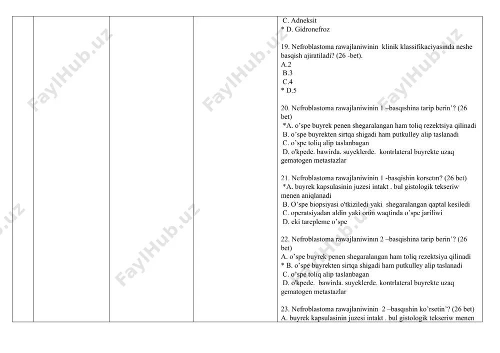 *1.2.3.5.6.7 d. 3.4.5.6.7.8 31. nefroblastoma gistologik duzilisıne qarap qanday boladi? (28 -bet). a. bir komponentli o’spe b. eki komponentli o’spe c.* ush kompanentli o’spe d. to'rt kompanentli o’spe 32. nefroblastoma neshe elementten ıbarat? (28 bet) a. 1 b. 2 c. 3 *d. 4 33. ush komponentli nefroblastoma o’spesi qanday elementlerden duzilgen ? (28 bet) 1. blastemalar 2. kletkalar 3. sitoplazmatik tor 4. vakuoldan 5. epiteliy 6. stroma a. 1.2.3.4 b. 1.3.5 *c. 1.5.6 d. 2.4.5 34. nefroblastomanin’ gistologik tiplerin ko’rsetin’? (28 p.) 1. plastik 2. tipik 3. joqari tabiyiy 4. anaplastik 5. sarkomatoz a. 1.2.3 *b. 2.4.5 c. 3.4.5 d. 1.3.5 35. nefroblastomanin’ kompleks terapiyasi qanday? (28 bet) a. antibioticoterapiya. operaciya. nur terapiya b. vitaminoterapiya. antibiotikoterapiya *c. ximiyaterapiya. operaciya. nur terapiya d. radioterapiya. operaciya. gormonoterapiya 36. nefroblastomani emlew sxemasin korsetın? (28 -bet) *a. operatsiyadan aldin poliximiyoterapiya-operatsiya-operatsiyadan keyingi poliximiyoterapiya b. operatsiyadan aldingi poliximiyoterapiya-operatsiya c. operatsiya - operatsiyadan keyingi poliximiyoterapiya d. operatsiya …