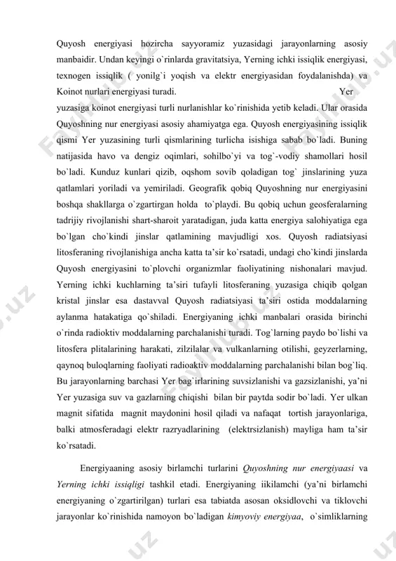 o`ladi. yer ulkan magnit sifatida magnit maydonini hosil qiladi va nafaqat tortish jarayonlariga, balki atmosferadagi elektr razryadlarining (elektrsizlanish) mayliga ham ta’sir ko`rsatadi. energiyaaning asosiy birlamchi turlarini quyoshning nur energiyaasi va yerning ichki issiqligi tashkil etadi. energiyaning iikilamchi (ya’ni birlamchi energiyaning o`zgartirilgan) turlari esa tabiatda asosan oksidlovchi va tiklovchi jarayonlar ko`rinishida namoyon bo`ladigan kimyoviy energiyaa, o`simliklarning fotosintezi, ayrim bakteriyalarning xemosintezi, hayvonlar tomonidan oziqani o`zlashtirishdagi oksidlanish, biomassaning ko`payish va o`sishining biogen energiyasi, ishlab ciqarish jarayonida jamiyat tomonidan hosil qilinayotgan va yildan-yilga ko`payib borayotgan texnogen energiyadan iborat. shunday qilib, geografik qobiqning tabiiy energiya salohiyati quyidagi unsurlardan tashkil top​gan: 1) yer yuzasiga quyosh radiatsiyasi (r) ko`rinishida tushadigan energiyaning doimiy oqimi (1032 erg/yil yoki 84·1019 kkal yoki 2,3 x 1024 j); 2) yer bag`irlaridan keladigan (taxminan 1028 erg/yil yoki 19·1016 kkal yoki 1,1 x 1021 j) energiya (t); 3) turli holatdagi moddalarning gravitatsiya (g) qonunlariga bo`ysunadigan potensial energiyasi; 4) geologik, biologik va tuproq hosil qiluvchi …