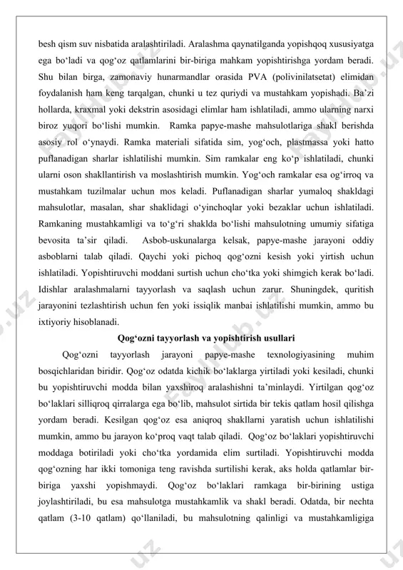 in, ammo bu ixtiyoriy hisoblanadi. qog‘ozni tayyorlash va yopishtirish usullari qog‘ozni tayyorlash jarayoni papye-mashe texnologiyasining muhim bosqichlaridan biridir. qog‘oz odatda kichik bo‘laklarga yirtiladi yoki kesiladi, chunki bu yopishtiruvchi modda bilan yaxshiroq aralashishni ta’minlaydi. yirtilgan qog‘oz bo‘laklari silliqroq qirralarga ega bo‘lib, mahsulot sirtida bir tekis qatlam hosil qilishga yordam beradi. kesilgan qog‘oz esa aniqroq shakllarni yaratish uchun ishlatilishi mumkin, ammo bu jarayon ko‘proq vaqt talab qiladi. qog‘oz bo‘laklari yopishtiruvchi moddaga botiriladi yoki cho‘tka yordamida elim surtiladi. yopishtiruvchi modda qog‘ozning har ikki tomoniga teng ravishda surtilishi kerak, aks holda qatlamlar bir-biriga yaxshi yopishmaydi. qog‘oz bo‘laklari ramkaga bir-birining ustiga joylashtiriladi, bu esa mahsulotga mustahkamlik va shakl beradi. odatda, bir nechta qatlam (3-10 qatlam) qo‘llaniladi, bu mahsulotning qalinligi va mustahkamligiga bog‘liq. har bir qatlam joylashtirilgandan so‘ng, sirtni tekislash uchun qo‘l yoki shimgich bilan silliqlanadi. yopishtirish usullari ikkiga bo‘linadi: qatlam-qatlam usuli va pulpa usuli. qatlam-qatlam usulida qog‘oz bo‘laklari bir-birining ustiga joylashtiriladi, bu esa eng keng …