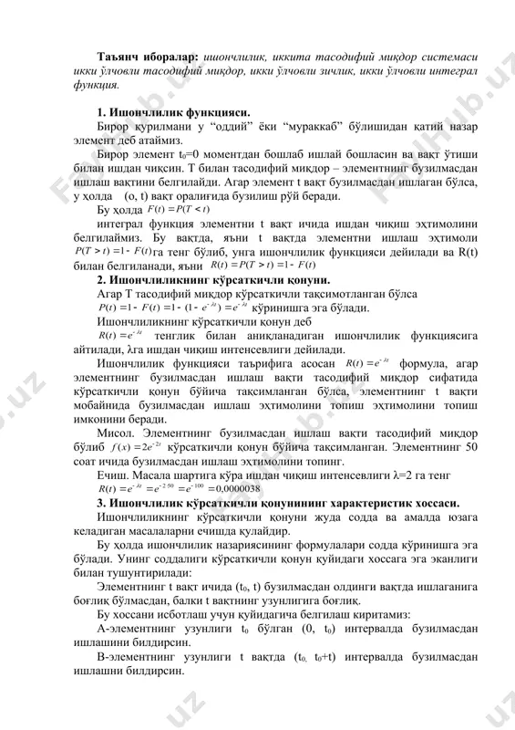 p y x x y m k k k 76 , 4 17 81 17 39 17 42 » = + = ишончлилик функцияси. иккита тасодифий миқдор системаси режа: 1. ишончлилик функцияси 2. ишончлиликнинг кўрсаткичли қонуни 3. ишончлилик кўрсаткичли қонунининг характеристик хоссалари. 4. бир нечта тасодифий миқдорлар системаси ҳақида тушунча. 5. икки ўлчовли дискрет тасодифий миқдор эҳтимолларининг тақсимот қонуни. 6. икки ўлчовли тасодифий миқдор тақсимотининг интеграл функцияси ва унинг хоссалари. 7. икки ўлчовли тасодифий миқдорнинг дифференциал функцияси ва унинг хоссалари. 8. дискрет тасодифий миқдорлар системаси ташкил этувчиларининг шартли тақсимот қонунлари. 9. шартли математик кутилиш. таъянч иборалар: ишончлилик, иккита тасодифий миқдор системаси икки ўлчовли тасодифий миқдор, икки ўлчовли зичлик, икки ўлчовли интеграл функция. 1. ишончлилик функцияси. бирор қурилмани у “оддий” ёки “мураккаб” бўлишидан қатий назар элемент деб атаймиз. бирор элемент t0=0 моментдан бошлаб ишлай бошласин ва вақт ўтиши билан ишдан чиқсин. т билан тасодифий миқдор – элементнинг бузилмасдан ишлаш вақтини белгилайди. …