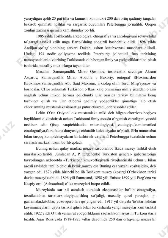 rildi. xonliklarga kelgan elchilar sovg`a sifatida berildi,savdogarlar ataylab kelgan sayyoxlarni xarakatlari o`rnidagi vositachilar orqali va bosqinchilik xarakatlari tufayli xorijiy mamlakatlarga chiqa boshladi. masalan 1740 yili eron shoxi nodir shox o`rta osiyoni bosib oladi va amir temur maqbarasidan ko`p yodgorliklarni oladi. a. temur qabri ustidagi kefriy toshi, sohibqironing maqbaraga qo`yilgan oltin sonli qilich va qalqonlari,qabr ustiga qo`yilgan qur`onni samarqanddan bosib olgan be xisob o`ljalari ichida olib keladi. ammo temur qabir toshi yo`lda sinib qolganlii sababli tezlikda qaytaradi. 1831-1833 yillarda ost-indiya kompaniyasining lieytenanti aleksandir bors buxoroda yashab qadimgi tilla va kumush tangalarini yig`adi va 200 dan ortiq nodir komplektsiyasini barpo etib, britaniya muzeyiga taqdim etadi. xozir bu komplektsiya bebaxo xisoblanadi. o`rta osiyo boyliklarini rossiya mulkiga aylantirishda rus olimlari ayniqsa jonbozlik kursatdilar. peterburgdagi osiyo muzeyining direktori sharqshunos olim x.o.frenk 1834yil o`rta osiyodan izlab topilishi mumkin bo`lgan. sharq mualliflariga mansub «yuz asarning» xronologik ro`yxatini tuzib chiqdi. 1869 yildan plashli o`lja yig`ish choralari ishlab chiqildi. …