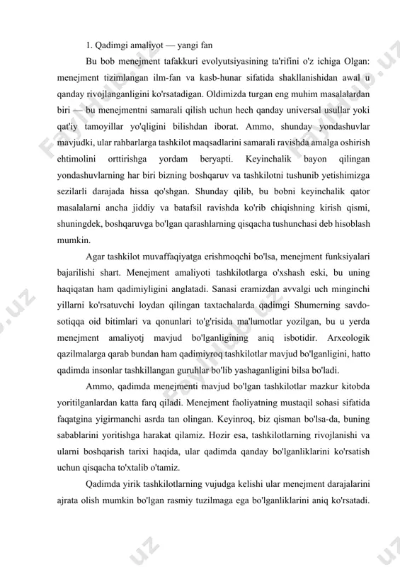 olingan. keyinroq, biz qisman bo'lsa-da, buning sabablarini yoritishga harakat qilamiz. hozir esa, tashkilotlarning rivojlanishi va ularni boshqarish tarixi haqida, ular qadimda qanday bo'lganliklarini ko'rsatish uchun qisqacha to'xtalib o'tamiz. qadimda yirik tashkilotlarning vujudga kelishi ular menejment darajalarini ajrata olish mumkin bo'lgan rasmiy tuzilmaga ega bo'lganliklarini aniq ko'rsatadi. bobil osma bog'lari, machu pikchu ink shahri va misr piramidalari faqat muvofiqlashtirilgan, tashkillangan boshqarish natijasida paydo bo'lgan. iso tug'ilishidan ancha oldin yirik siyosiy tashkilotlar ham mavjud bo'lgan. buyuk iskandar davrida ular makedoniya, fors, keyinroq rimdan osiyo va yevropagacha yoyilgan. bu tashkilotlar rahbarlari — qirollar va generallar edi. albatta, mavjud bo'lgan tashkilotlar faoliyatini ta'minlashga yordam bergan leytenantlar, g'alla omborlari asrovchilari, podachilar va ish nazoratchilari, hududlar gubernatorlari va g'aznachilar ham bo'lgan. yillar o'tdi, ba'zi bir tashkilotlarni boshqarish ancha aniqlasha boshladi va murakkablashdi, tashkilotlarning o'zi esa, borgan sari kuchli va borgan sari barqaror bo'la boshladi. bunga yuzlab yillar mavjud bo'lgan rim imperiyasi yaxshi misol bo'ladi. general va …