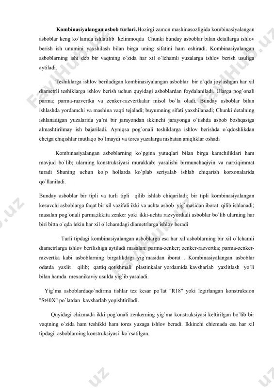 tning o`zida har xil o`lchamli yuzalarga ishlov berish usuliga aytiladi. teshiklarga ishlov beriladigan kombinasiyalangan asboblar bir o`qda joylashgan har xil diametrli teshiklarga ishlov berish uchun quyidagi asboblardan foydalaniladi. ularga pog`onali parma; parma-razvertka va zenker-razvertkalar misol bo`la oladi. bunday asboblar bilan ishlashda yordamchi va mashina vaqti tejaladi; buyumning sifati yaxshilanadi; chunki detalning ishlanadigan yuzalarida ya’ni bir jarayondan ikkinchi jarayonga o`tishda asbob boshqasiga almashtirilmay ish bajariladi. ayniqsa pog`onali teshiklarga ishlov berishda o`qdoshlikdan chetga chiqishlar mutlaqo bo`lmaydi va tores yuzalarga nisbatan aniqliklar oshadi kombinasiyalangan asboblarning ko`pgina yutuqlari bilan birga kamchiliklari ham mavjud bo`lib; ularning konstruksiyasi murakkab; yasalishi birmunchaqiyin va narxiqimmat turadi shuning uchun ko`p hollarda ko`plab seriyalab ishlab chiqarish korxonalarida qo`llaniladi. bunday asboblar bir tipli va turli tipli qilib ishlab chiqariladi; bir tipli kombinasiyalangan kesuvchi asboblarga faqat bir xil vazifali ikki va uchta asbob yig`masidan iborat qilib ishlanadi; masalan pog`onali parma;ikkita zenker yoki ikki-uchta razvyortkali asboblar bo`lib ularning har biri bitta o`qda lekin …