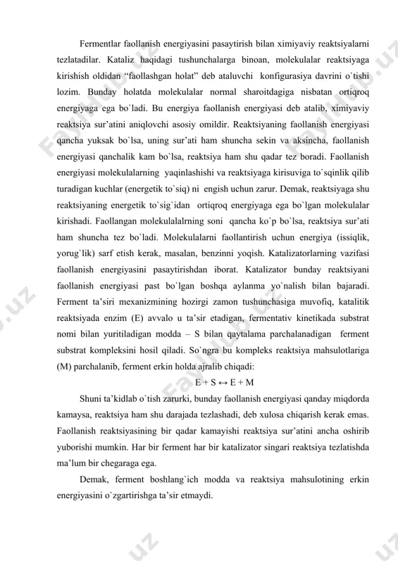 etikada substrat nomi bilan yuritiladigan modda – s bilan qaytalama parchalanadigan ferment substrat kompleksini hosil qiladi. so`ngra bu kompleks reaktsiya mahsulotlariga (m) parchalanib, ferment erkin holda ajralib chiqadi: e + s ↔ e + m shuni ta’kidlab o`tish zarurki, bunday faollanish energiyasi qanday miqdorda kamaysa, reaktsiya ham shu darajada tezlashadi, deb xulosa chiqarish kerak emas. faollanish reaktsiyasining bir qadar kamayishi reaktsiya sur’atini ancha oshirib yuborishi mumkin. har bir ferment har bir katalizator singari reaktsiya tezlatishda ma’lum bir chegaraga ega. demak, ferment boshlang`ich modda va reaktsiya mahsulotining erkin energiyasini o`zgartirishga ta’sir etmaydi. fermentlarning ferment bo`lmagan katalizatorlarga o`xshashlik va farqlari. fermentlar va ferment bo`lmagan katalizatorlar katalizning umumiy qonuniyatlariga bo`ysungan holda quyidagi o`xshashliklarga ega: 1. fermentlar faqat energetik imkoniyati bor reaktsiyalarni katalizlaydi. 2. ular hech qachon reaktsiya yo`nalishini o`zgartirmaydi. 3. fermentlar qaytar reaktsiya muvozanat holatini o`zgartirmasdan reaktsiyani tezlatadi. 4. ular reaktsiya jarayonida sarf bo`lmaydilar. shu sababli hujayradagi ferment biror bir ta’sirga uchramaguncha ishlayveradi. …