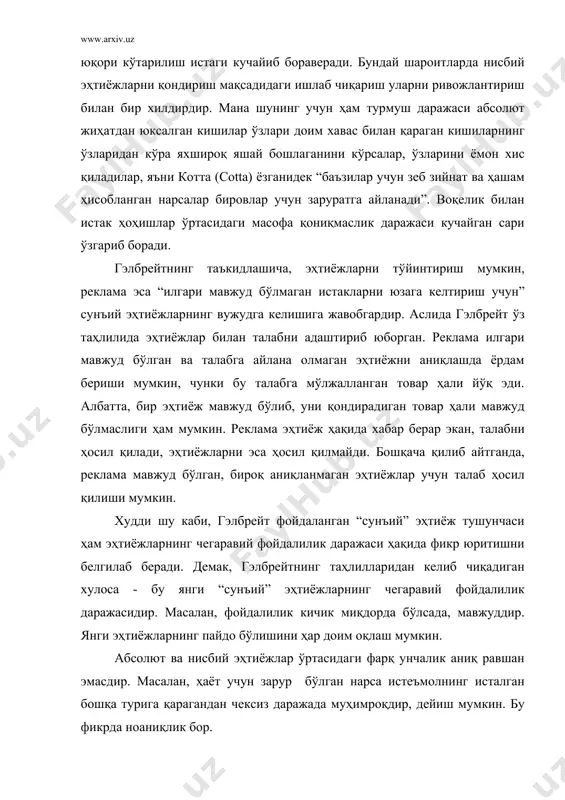арилиш истаги кучайиб бораверади. бундай шароитларда нисбий эҳтиёжларни қондириш мақсадидаги ишлаб чиқариш уларни ривожлантириш билан бир хилдирдир. мана шунинг учун ҳам турмуш даражаси абсолют жиҳатдан юксалган кишилар ўзлари доим хавас билан қараган кишиларнинг ўзларидан кўра яхшироқ яшай бошлаганини кўрсалар, ўзларини ёмон хис қиладилар, яъни котта (cotta) ёзганидек “баъзилар учун зеб зийнат ва ҳашам ҳисобланган нарсалар бировлар учун заруратга айланади”. воқелик билан истак ҳоҳишлар ўртасидаги масофа қониқмаслик даражаси кучайган сари ўзгариб боради. гэлбрейтнинг таъкидлашича, эҳтиёжларни тўйинтириш мумкин, реклама эса “илгари мавжуд бўлмаган истакларни юзага келтириш учун” сунъий эҳтиёжларнинг вужудга келишига жавобгардир. аслида гэлбрейт ўз таҳлилида эҳтиёжлар билан талабни адаштириб юборган. реклама илгари мавжуд бўлган ва талабга айлана олмаган эҳтиёжни аниқлашда ёрдам бериши мумкин, чунки бу талабга мўлжалланган товар ҳали йўқ эди. албатта, бир эҳтиёж мавжуд бўлиб, уни қондирадиган товар ҳали мавжуд бўлмаслиги ҳам мумкин. реклама эҳтиёж ҳақида хабар берар экан, талабни ҳосил қилади, эҳтиёжларни эса ҳосил қилмайди. бошқача қилиб айтганда, реклама …