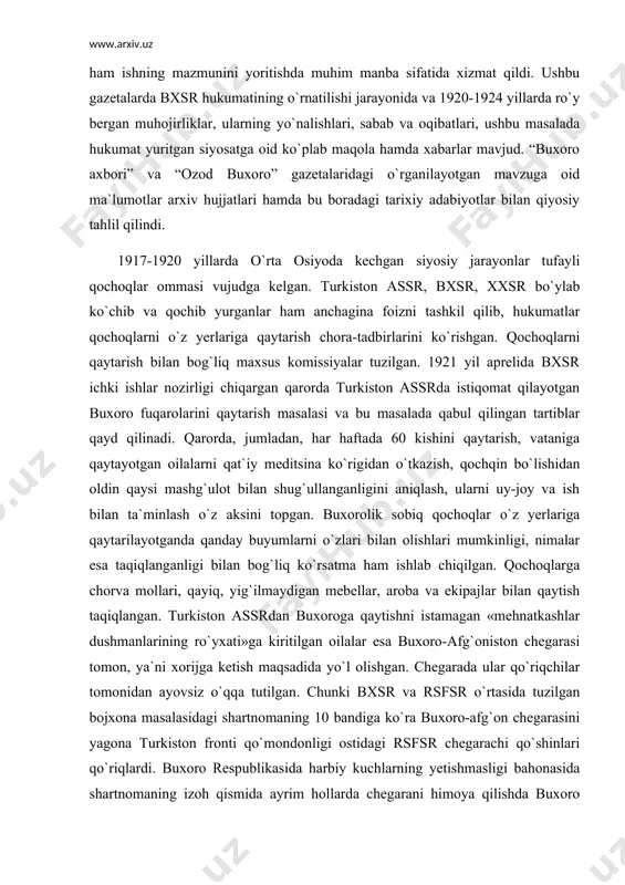 od buxoro» (1923-1924) gazetalarida chop etilgan maqola va xabarlar ma`lumotlari ham ishning mazmunini yoritishda muhim manba sifatida xizmat qildi. ushbu gazetalarda bxsr hukumatining o`rnatilishi jarayonida va 1920-1924 yillarda ro`y bergan muhojirliklar, ularning yo`nalishlari, sabab va oqibatlari, ushbu masalada hukumat yuritgan siyosatga oid ko`plab maqola hamda xabarlar mavjud. “buxoro axbori” va “ozod buxoro” gazetalaridagi o`rganilayotgan mavzuga oid ma`lumotlar arxiv hujjatlari hamda bu boradagi tarixiy adabiyotlar bilan qiyosiy tahlil qilindi. 1917-1920 yillarda o`rta osiyoda kechgan siyosiy jarayonlar tufayli qochoqlar ommasi vujudga kelgan. turkiston assr, bxsr, xxsr bo`ylab ko`chib va qochib yurganlar ham anchagina foizni tashkil qilib, hukumatlar qochoqlarni o`z yerlariga qaytarish chora-tadbirlarini ko`rishgan. qochoqlarni qaytarish bilan bog`liq maxsus komissiyalar tuzilgan. 1921 yil aprelida bxsr ichki ishlar nozirligi chiqargan qarorda turkiston assrda istiqomat qilayotgan buxoro fuqarolarini qaytarish masalasi va bu masalada qabul qilingan tartiblar qayd qilinadi. qarorda, jumladan, har haftada 60 kishini qaytarish, vataniga qaytayotgan oilalarni qat`iy meditsina ko`rigidan o`tkazish, qochqin bo`lishidan oldin …
