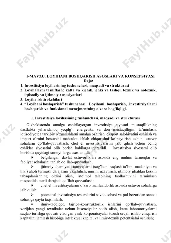 nish omillariga asosiy e’tibor qaratish hamda baholashning samarali usullarini tanlash, muqobil variantlarini to’g’ri taqqoslash va to’g’ri moliyaviy qarorlar qabul qilishda mustahkam nazariy va amaliy bilim berish, tajribalarni o’rgatish, korxona iqtisodiyotini boshqarish va oqilona investitsion siyosat olib borishni o’rgatishdir. “investitsiya loyihalarini boshqarish” fanini o’rganish talabalarda investitsiya loyihalarini amalga oshirish bo’yicha qarorlarni qabul qilish, ularni moliyalashtirish, monitoringini olib borish, shuningdek, samaradorligini ta’minlash bilan bog’liq mustahkam bilimlarni shakllantirish hamda amaliy ko’nikmalarni hosil qilish vazifalarini o’zida namoyon etadi. 1-mavzu. loyihani boshqarish asoslari va konsepsiyasi reja: 1. investitsiya loyihasining tushunchasi, maqsadi va strukturasi 2. loyihalarni tasniflash: katta va kichik, ichki va tashqi, texnik va notexnik, iqtisodiy va ijtimoiy xususiyatlari 3. loyiha ishtirokchilari 4. “loyihani boshqarish” tushunchasi. loyihani boshqarish, investitsiyalarni boshqarish va funksional menejmentning o’zaro bog’liqligi. 1. investitsiya loyihasining tushunchasi, maqsadi va strukturasi o’zbekistonda amalga oshirilayotgan investitsiya siyosati mustaqillikning dastlabki yillaridanoq yoqilg’i energetika va don mustaqilligini ta’minlash, iqtisodiyotda tarkibiy o’zgarishlarni amalga oshirish, eksport salohiyatini oshirish va …