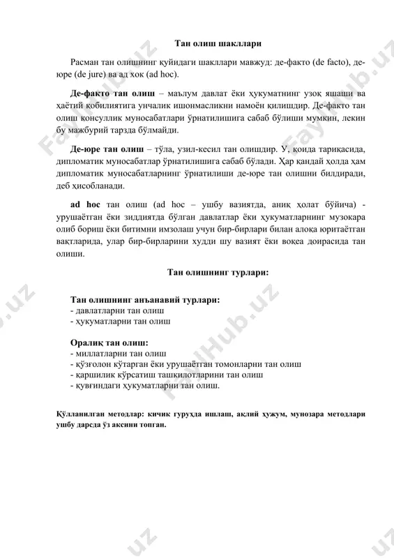 ре тан олишни билдиради, деб ҳисобланади. ad hoc тан олиш (ad hoc – ушбу вазиятда, аниқ ҳолат бўйича) - урушаётган ёки зиддиятда бўлган давлатлар ёки ҳукуматларнинг музокара олиб бориш ёки битимни имзолаш учун бир-бирлари билан алоқа юритаётган вақтларида, улар бир-бирларини худди шу вазият ёки воқеа доирасида тан олиши. тан олишнинг турлари: тан олишнинг анъанавий турлари: - давлатларни тан олиш - ҳукуматларни тан олиш оралиқ тан олиш: - миллатларни тан олиш - қўзғолон кўтарган ёки урушаётган томонларни тан олиш - қаршилик кўрсатиш ташкилотларини тан олиш - қувғиндаги ҳукуматларни тан олиш. қўлланилган методлар: кичик гуруҳда ишлаш, ақлий ҳужум, мунозара методлари ушбу дарсда ўз аксини топган.