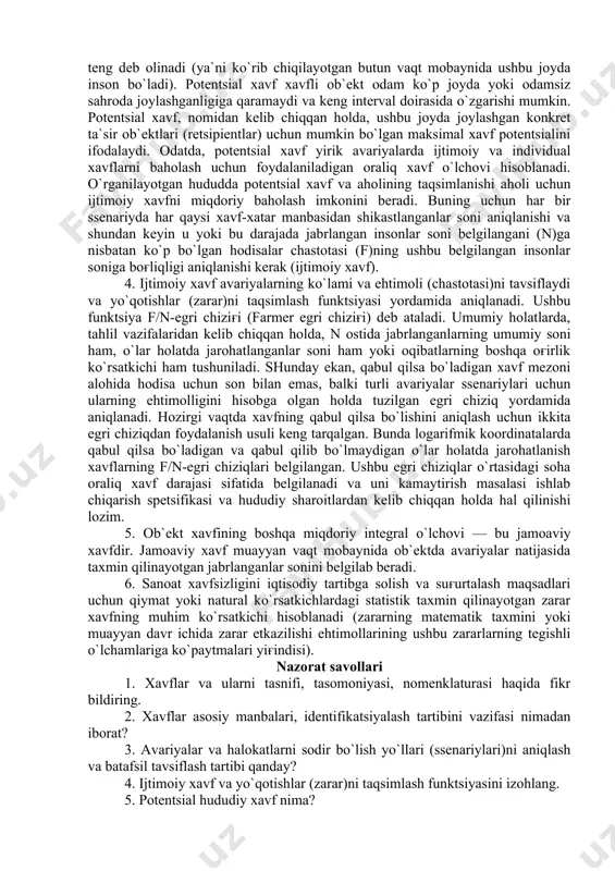 sharoitlardan kelib chiqqan holda hal qilinishi lozim. 5. ob`ekt xavfining boshqa miqdoriy integral o`lchovi — bu jamoaviy xavfdir. jamoaviy xavf muayyan vaqt mobaynida ob`ektda avariyalar natijasida taxmin qilinayotgan jabrlanganlar sonini belgilab beradi. 6. sanoat xavfsizligini iqtisodiy tartibga solish va suғurtalash maqsadlari uchun qiymat yoki natural ko`rsatkichlardagi statistik taxmin qilinayotgan zarar xavfning muhim ko`rsatkichi hisoblanadi (zararning matematik taxmini yoki muayyan davr ichida zarar etkazilishi ehtimollarining ushbu zararlarning tegishli o`lchamlariga ko`paytmalari yiғindisi). nazorat savollari 1. xavflar va ularni tasnifi, tasomoniyasi, nomenklaturasi haqida fikr bildiring. 2. xavflar asosiy manbalari, identifikatsiyalash tartibini vazifasi nimadan iborat? 3. avariyalar va halokatlarni sodir bo`lish yo`llari (ssenariylari)ni aniqlash va batafsil tavsiflash tartibi qanday? 4. ijtimoiy xavf va yo`qotishlar (zarar)ni taqsimlash funktsiyasini izohlang. 5. potentsial hududiy xavf nima? foydalanilgan adabiyotlar va axborot resurslari 1.v. g. eremin, v. v. safronov i dr. obespechenie bezopasnosti jiznedeyatel’nosti v mashinostroenii: uchebnoe posobie dlya vuzov. – m.: mashinostroenie, 2.bezopasnost’ jiznedeyatel’nosti: uchebnik dlya vuzov /s.v. …