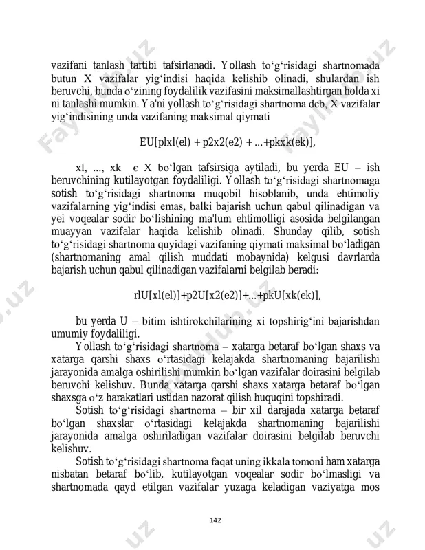 ir bo‘lishiga ko‘ra bajarishi uchun xi 142 vazifani tanlash tartibi tafsirlanadi. yollash to‘g‘risidagi shartnomada butun x vazifalar yig‘indisi haqida kelishib olinadi, shulardan ish beruvchi, bunda o‘zining foydalilik vazifasini maksimallashtirgan holda xi ni tanlashi mumkin. ya'ni yollash to‘g‘risidagi shartnoma deb, x vazifalar yig‘indisining unda vazifaning maksimal qiymati eu[plxl(el) + p2x2(e2) + ...+pkxk(ek)], xl, ..., xk є x bo‘lgan tafsirsiga aytiladi, bu yerda eu – ish beruvchining kutilayotgan foydaliligi. yollash to‘g‘risidagi shartnomaga sotish to‘g‘risidagi shartnoma muqobil hisoblanib, unda ehtimoliy vazifalarning yig‘indisi emas, balki bajarish uchun qabul qilinadigan va yei voqealar sodir bo‘lishining ma'lum ehtimolligi asosida belgilangan muayyan vazifalar haqida kelishib olinadi. shunday qilib, sotish to‘g‘risidagi shartnoma quyidagi vazifaning qiymati maksimal bo‘ladigan (shartnomaning amal qilish muddati mobaynida) kelgusi davrlarda bajarish uchun qabul qilinadigan vazifalarni belgilab beradi: rlu[xl(el)]+p2u[x2(e2)]+...+pku[xk(ek)], bu yerda u – bitim ishtirokchilarining xi topshirig‘ini bajarishdan umumiy foydaliligi. yollash to‘g‘risidagi shartnoma – xatarga betaraf bo‘lgan shaxs va xatarga qarshi shaxs o‘rtasidagi kelajakda shartnomaning …