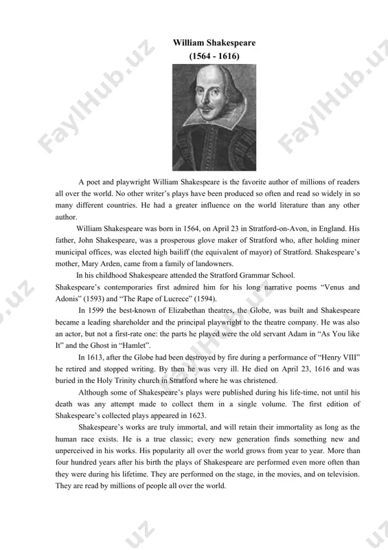 are is the favorite author of millions of readers all over the world. no other writer’s plays have been produced so often and read so widely in so many different countries. he had a greater influence on the world literature than any other author. william shakespeare was born in 1564, on april 23 in stratford-on-avon, in england. his father, john shakespeare, was a prosperous glove maker of stratford who, after holding miner municipal offices, was elected high bailiff (the equivalent of mayor) of stratford. shakespeare’s mother, mary arden, came from a family of landowners. in his childhood shakespeare attended the stratford grammar school. shakespeare’s contemporaries first admired him for his long narrative poems “venus and adonis” (1593) and “the rape of lucrece” (1594). in 1599 the best-known of elizabethan theatres, the globe, was built and shakespeare became a leading shareholder and the principal playwright to the theatre company. he was …