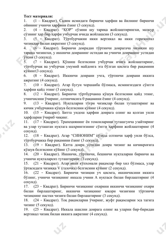 секунд). 5. (7 – квадрат). қўшиш белгисини учбурчак ичига жойлаштиринг, тўртбурчак ва учбурчак умумий майдонга эга бўлган қисмга бир рақамини қўйинг(3 секунд). 6. (8 – квадрат). иккинчи доирани учга, тўртинчи доирани иккига ажратинг (4 секунд). 7. (10 – квадрат). агар бугун чоршанба бўлмаса, исмингиздаги сўнгги ҳарфни қайд этинг (3 секунд). 8. (12 – квадрат). биринчи тўртбурчакка қўшув белгисини қайд этинг, учинчисини ўчиринг, олтинчисига 0 рақамини ёзинг (4 секунд). 9. (13 – квадрат). нуқталарни тўғри чизиқлар билан туташтиринг ва кичик учбурчакка қўшув белгисини қўйинг (4 секунд). 10. (15 – квадрат). битта ундош ҳарфни доирага олинг ва қолган унли ҳарфларни ўчириб чиқинг. 11. (17 – квадрат). трапециянинг ён томонларини туташгунча узайтиринг ва улар туташган нуқтага шаҳрингизнинг сўнгги ҳарфини жойлаштиринг (4 секунд). 12. (18 – квадрат). агар “синоним” сўзида олтинчи ҳарф унли бўлса, тўртбурчакка бир рақамини ёзинг (3 секунд). 13. (19 – квадрат). катта доира устидан доира чизинг ва кичикроғига қўшув белгисини қўйинг …