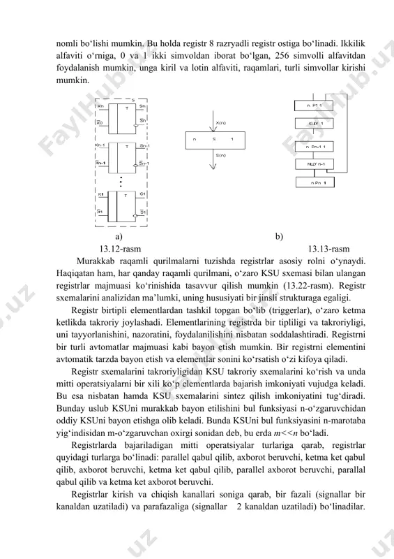 ni saqlash uchun qo‘llanilsa, registrni har bir holatiga mos keluvchi biror butun sonni 0...(2n-1) oralig‘da olish mumkin. registr holati butun raqamlarda ikkilik hisoblash tizimida keltiriladi. registr holatini yozishni qisqartirish uchun sakkizlik va o‘n oltilik ko‘rinishdagi ikkilik soni ko‘rinishida foydalanish mumkin. registr holatini nafaqat ikkilik alfavitida, ixtiyoriy boshqa alfavitda ham ko‘rsatish mumkin. hususan, keng qo‘laniladigan simvollardan biri sakkizta ikkilik razryadi yig‘indisi sifatidagi bayt deb ataluvchi nomli bo‘lishi mumkin. bu holda registr 8 razryadli registr ostiga bo‘linadi. ikkilik alfaviti o‘rniga, 0 va 1 ikki simvoldan iborat bo‘lgan, 256 simvolli alfavitdan foydalanish mumkin, unga kiril va lotin alfaviti, raqamlari, turli simvollar kirishi mumkin. a) b) 13.12-rasm 13.13-rasm murakkab raqamli qurilmalarni tuzishda registrlar asosiy rolni o‘ynaydi. haqiqatan ham, har qanday raqamli qurilmani, o‘zaro ksu sxemasi bilan ulangan registrlar majmuasi ko‘rinishida tasavvur qilish mumkin (13.22-rasm). registr sxemalarini analizidan ma’lumki, uning hususiyati bir jinsli strukturaga egaligi. registr birtipli elementlardan tashkil topgan bo‘lib (triggerlar), o‘zaro ketma ketlikda …