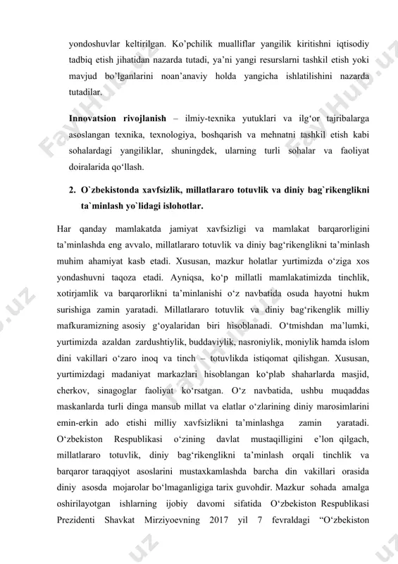 diniy bag‘rikenglikni ta’minlash, chuqur o‘ylangan, o‘zaro manfaatli va amaliy ruhdagi tashqi siyosat yuritish” deb nomlangan beshinchi yo‘nalish doirasida davlatimiz mustaqilligi va suverenitetini mustahkamlash, o‘zbekistonning yonatrofida xavfsizlik, barqarorlik va ahil qo‘shnichilik muhitini shakllantirish, mamlakatimizning xalqaro nufuzini mustahkamlash strategik vazifa sifatida belgilanganligini aytib o‘tish lozim. ayniqsa, mazkur yo‘nalish doirasida respublikaning konstitutsiyaviy tuzumini, suverenitetini, hududiy yaxlitligini himoya qilishga doir chora-tadbirlarni ro‘yobga chiqarish, kiberxavfsizlik sohasida axborot, normativ-huquqiy asoslar tizimini takomillashtirish, aholini favqulodda vaziyatlardan xabardor qilish tizimini tashkil etish va rivojlantirish, orol fojiasining oqibatlarini yumshatish, shuningdek millatlararo munosabatlar sohasidagi siyosatning ustuvor yo‘nalishlari konsepsiyasini hamda diniy sohadagi davlat siyosati konsepsiyasini ishlab chiqish nazarda tutilgan edi. aynan, mazkur omillar yurtimizda jamiyat xavfsizligi va mamlakat barqarorligini ta’minlashda millatlararo totuvlik va diniy bag‘rikenglik holatini ijobiy ko‘rinishda ekanligini namoyon etadi. bu borada, fikr yuritganda o‘zbekiston respublikasining prezidenti shavkat mirziyoev qayd etganidek: “ma’lumki, bizning qadimiy va saxovatli zaminimizda ko‘p asrlar davomida turli millat va elat, madaniyat va din vakillari tinch-totuv yashab …