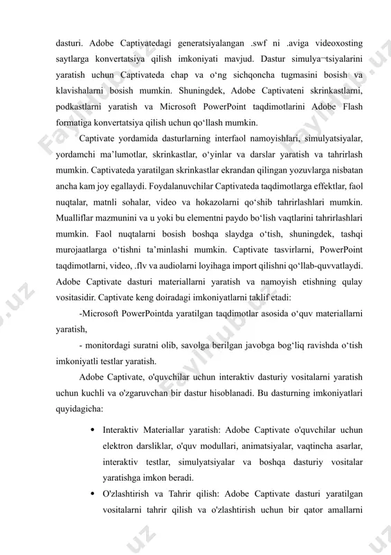 adobe captivatedagi generatsiyalangan .swf ni .aviga videoxosting saytlarga konvertatsiya qilish imkoniyati mavjud. dastur simulya¬tsiyalarini yaratish uchun captivateda chap va o‘ng sichqoncha tugmasini bosish va klavishalarni bosish mumkin. shuningdek, adobe captivateni skrinkastlarni, podkastlarni yaratish va microsoft powerpoint taqdimotlarini adobe flash formatiga konvertatsiya qilish uchun qo‘llash mumkin. captivate yordamida dasturlarning interfaol namoyishlari, simulyatsiyalar, yordamchi ma’lumotlar, skrinkastlar, o‘yinlar va darslar yaratish va tahrirlash mumkin. captivateda yaratilgan skrinkastlar ekrandan qilingan yozuvlarga nisbatan ancha kam joy egallaydi. foydalanuvchilar captivateda taqdimotlarga effektlar, faol nuqtalar, matnli sohalar, video va hokazolarni qo‘shib tahrirlashlari mumkin. mualliflar mazmunini va u yoki bu elementni paydo bo‘lish vaqtlarini tahrirlashlari mumkin. faol nuqtalarni bosish boshqa slaydga o‘tish, shuningdek, tashqi murojaatlarga o‘tishni ta’minlashi mumkin. captivate tasvirlarni, powerpoint taqdimotlarni, video, .flv va audiolarni loyihaga import qilishni qo‘llab-quvvatlaydi. adobe captivate dasturi materiallarni yaratish va namoyish etishning qulay vositasidir. captivate keng doiradagi imkoniyatlarni taklif etadi: -microsoft powerpointda yaratilgan taqdimotlar asosida o‘quv materiallarni yaratish, - monitordagi suratni olib, …