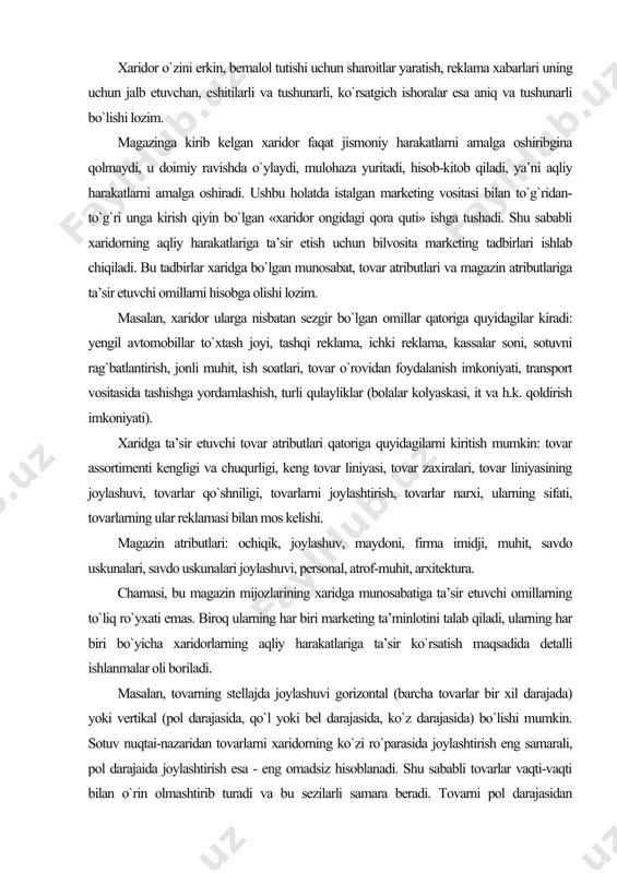 oni, sotuvni rag`batlantirish, jonli muhit, ish soatlari, tovar o`rovidan foydalanish imkoniyati, transport vositasida tashishga yordamlashish, turli qulayliklar (bolalar kolyaskasi, it va h.k. qoldirish imkoniyati). xaridga ta’sir etuvchi tovar atributlari qatoriga quyidagilarni kiritish mumkin: tovar assortimenti kengligi va chuqurligi, keng tovar liniyasi, tovar zaxiralari, tovar liniyasining joylashuvi, tovarlar qo`shniligi, tovarlarni joylashtirish, tovarlar narxi, ularning sifati, tovarlarning ular reklamasi bilan mos kelishi. magazin atributlari: ochiqik, joylashuv, maydoni, firma imidji, muhit, savdo uskunalari, savdo uskunalari joylashuvi, personal, atrof-muhit, arxitektura. chamasi, bu magazin mijozlarining xaridga munosabatiga ta’sir etuvchi omillarning to`liq ro`yxati emas. biroq ularning har biri marketing ta’minlotini talab qiladi, ularning har biri bo`yicha xaridorlarning aqliy harakatlariga ta’sir ko`rsatish maqsadida detalli ishlanmalar oli boriladi. masalan, tovarning stellajda joylashuvi gorizontal (barcha tovarlar bir xil darajada) yoki vertikal (pol darajasida, qo`l yoki bel darajasida, ko`z darajasida) bo`lishi mumkin. sotuv nuqtai-nazaridan tovarlarni xaridorning ko`zi ro`parasida joylashtirish eng samarali, pol darajaida joylashtirish esa - eng omadsiz hisoblanadi. shu …