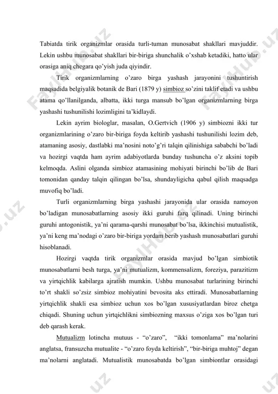 ing maxsus o’ziga xos bo’lgan turi deb qarash kerak. mutualizm lotincha mutuus - “o’zaro”, “ikki tomonlama” ma’nolarini anglatsa, fransuzcha mutualite - “o’zaro foyda keltirish”, “bir-biriga muhtoj” degan ma’nolarni anglatadi. mutualistik munosabatda bo’lgan simbiontlar orasidagi bog’liqlik ba’zan shunday darajaga yetib boradiki, o’zaro birga yashovchi ikki tur organizmlari biri ikkinchisisiz, mustaqil yashashga layoqatsiz bo’lib qoladi. mutualistik simbiozga klassik misol qilib lishaynikni ko’rsatish mumkin. ushbu o’simliklar aslida suv o’tlari bilan zamburug’larning simbioz holda yashashidan paydo bo’lgan uchinchi bir yaxlit organizm hisoblanadi va undagi suv o’ti va zamburug’ni ajratib alohida saqlasak, mustaqil ravishda yasholmaydi, chunki ushbu simbiontlar bir-birini fiziologik jihatdan to’ldiradi. tirik organizmlar orasidan mutualistik simbiozga yana juda ko’p dalillar keltirish mumkin. masalan, zohid (darvesh) qisqichbaqa bilan aktiniyaning o’zaro bir-biriga yordam berib yashashi mutualizmga klassik misol bo’la olishi mumkin. aktiniya qisqichbaqa joylashgan chig’anoq ustiga o’rnashib oladi va qisqichbaqaning ko’chib yurishi tufayli aktiniya ham o’z joyini almashtirib turish imkoniyatiga ega bo’ladi. bu esa uning ko’p …