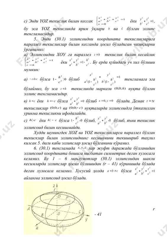 сдир. с) энди yoz текислик билан кессак ёки , бу эса yoz текисликда ярим ўқлари ва бўлган эллипс тенгламасидир. 5. энди (30.1) эллипсоидни координата текисликларига параллел текисликлар билан кесганда ҳосил бўладиган чизиқларни ўрганамиз: а) эллипсоидни хоу га параллел текислик билан кесайлик ёки . бу ерда қуйидаги уч хил бўлиши мумкин: а) бўлса бўлиб тенгламага эга бўлаймиз, бу эса текисликда маркази нуқта бўлган эллипс тенгламасидир. в) ёки бўлса бўлиб бўлади. демак текисликлар ва нуқталарда эллипсоидга ўтказилган уринма текисликни ифодалайди. с) ёки бўлса бўлиб, бўлиб, яъни текислик эллипсоид билан кесишмайди. худди шунингдек xoz ва yoz текисликларга параллел бўлган текисклар билан эллипсоиднинг кесишувини текишириб таҳлил килсак 5. даги каби эллипслар ҳосил бўлганини кўрамиз. 6. (30.1) тенгламада лар жуфт даражада бўлганидан эллипсоид координата бошига нисбатан симметрик деган хулосага келамиз. бу 1 – 6 маълумотлар (30.1) эллипсоидан шакли кесимларда эллипслар ҳосил бўлишидан (r – 41) кўринишда бўлада деган хулосага келамиз. хусусий ҳолда бўлса айланма эллипсоид …
