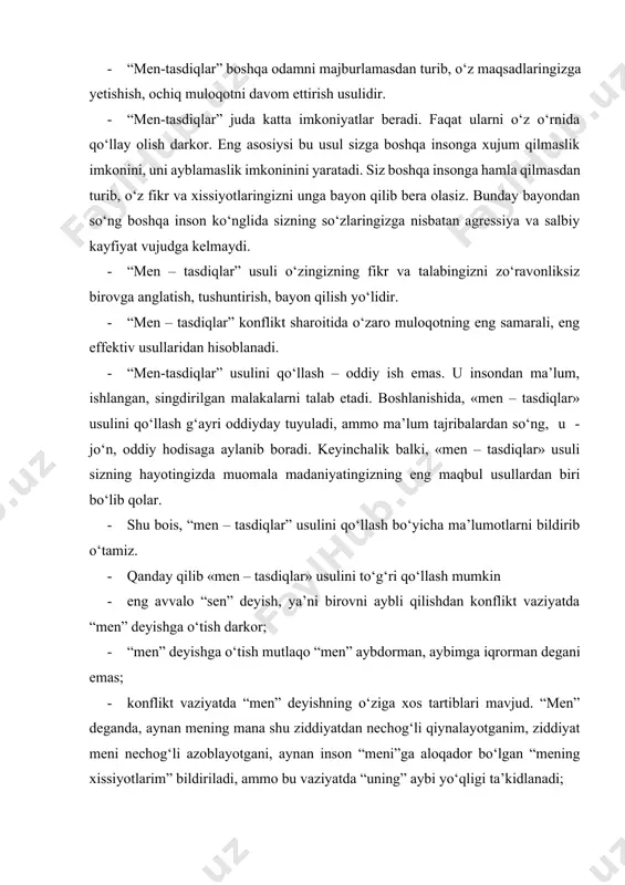 chog‘li qiynalayotganim, ziddiyat meni nechog‘li azoblayotgani, aynan inson “meni”ga aloqador bo‘lgan “mening xissiyotlarim” bildiriladi, ammo bu vaziyatda “uning” aybi yo‘qligi ta’kidlanadi; · “men” deyilishida muhim bo‘lgan maqsad, aslida mavjud ziddiyat, har ikki tomonga, ya’ni “unga” ham ta’sir ko‘rsatayotganligi, “menga” ham ta’sir ko‘rsatayotganligi anglatish. mana shunda, ziddiyat ikki tomonning emotsional holatidan ajratiladi. “men” ziddiyatdan xursand emasman, “sen” ham ziddiyatdan xursand emasman. biz ikkalamiz ham – xursand emasmiz. biz bir tomondamiz – deyilishiga imkon yaratiladi. “men” va “sen” bir tomon, ziddiyat – bir tomonga ajratiladi. “u” ham sizni ziddiyatdan tashqarida ko‘ra boshlaydi. “u” – “men”ga quloq sola boshlaydi, “men”ning nima demoqchiligini eshita boshlaydi; · “men” ga o‘tish tazyiqsiz, bosimsiz olib boriladi. “men” deyish o‘z qalbiga, o‘z xissiyotlariga aniq quloq tutishni va ularni adekvat tarzda so‘z bilan to‘g‘ri ifodalanishini angladi. “men – tasdiqlar” aynan siz o‘zingizning qalbingizdagi maqsadlar, xis-tuyg‘ularni aniq idrok qilgan vaqtda sizga qo‘l keladi. agar siz o‘z xissiyotlaringizga aniq quloq tutmay, …