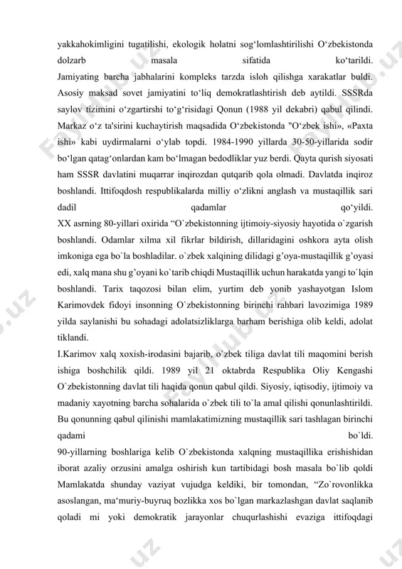 loh qilishga xarakatlar buldi. asosiy maksad sovet jamiyatini to‘liq demokratlashtirish deb aytildi. sssrda saylov tizimini o‘zgartirshi to‘g‘risidagi qonun (1988 yil dekabri) qabul qilindi. markaz o‘z ta'sirini kuchaytirish maqsadida o‘zbekistonda "o‘zbek ishi», «paxta ishi» kabi uydirmalarni o‘ylab topdi. 1984-1990 yillarda 30-50-yillarida sodir bo‘lgan qatag‘onlardan kam bo‘lmagan bedodliklar yuz berdi. qayta qurish siyosati ham sssr davlatini muqarrar inqirozdan qutqarib qola olmadi. davlatda inqiroz boshlandi. ittifoqdosh respublikalarda milliy o‘zlikni anglash va mustaqillik sari dadil qadamlar qo‘yildi. xx asrning 80-yillari oxirida “o`zbekistonning ijtimoiy-siyosiy hayotida o`zgarish boshlandi. odamlar xilma xil fikrlar bildirish, dillaridagini oshkora ayta olish imkoniga ega bo`la boshladilar. o`zbek xalqining dilidagi g’oya-mustaqillik g’oyasi edi, xalq mana shu g’oyani ko`tarib chiqdi mustaqillik uchun harakatda yangi to`lqin boshlandi. tarix taqozosi bilan elim, yurtim deb yonib yashayotgan islom karimovdek fidoyi insonning o`zbekistonning birinchi rahbari lavozimiga 1989 yilda saylanishi bu sohadagi adolatsizliklarga barham berishiga olib keldi, adolat tiklandi. i.karimov xalq xoxish-irodasini bajarib, o`zbek tiliga davlat tili maqomini …