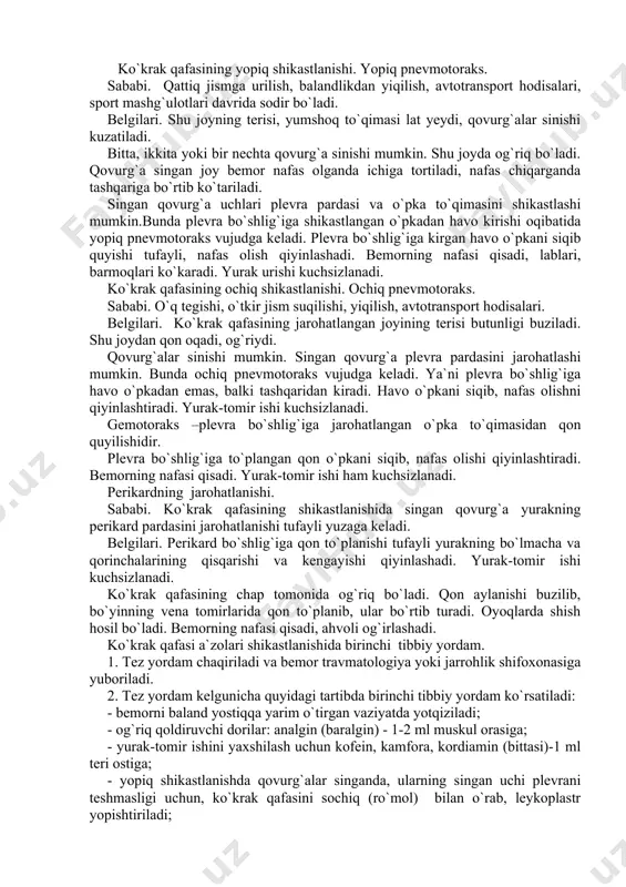 di. bemorning nafasi qisadi. yurak-tomir ishi ham kuchsizlanadi. perikardning jarohatlanishi. sababi. ko`krak qafasining shikastlanishida singan qovurg`a yurakning perikard pardasini jarohatlanishi tufayli yuzaga keladi. belgilari. perikard bo`shlig`iga qon to`planishi tufayli yurakning bo`lmacha va qorinchalarining qisqarishi va kengayishi qiyinlashadi. yurak-tomir ishi kuchsizlanadi. ko`krak qafasining chap tomonida og`riq bo`ladi. qon aylanishi buzilib, bo`yinning vena tomirlarida qon to`planib, ular bo`rtib turadi. oyoqlarda shish hosil bo`ladi. bemorning nafasi qisadi, ahvoli og`irlashadi. ko`krak qafasi a`zolari shikastlanishida birinchi tibbiy yordam. 1. tez yordam chaqiriladi va bemor travmatologiya yoki jarrohlik shifoxonasiga yuboriladi. 2. tez yordam kelgunicha quyidagi tartibda birinchi tibbiy yordam ko`rsatiladi: - bemorni baland yostiqqa yarim o`tirgan vaziyatda yotqiziladi; - og`riq qoldiruvchi dorilar: analgin (baralgin) - 1-2 ml muskul orasiga; - yurak-tomir ishini yaxshilash uchun kofein, kamfora, kordiamin (bittasi)-1 ml teri ostiga; - yopiq shikastlanishda qovurg`alar singanda, ularning singan uchi plevrani teshmasligi uchun, ko`krak qafasini sochiq (ro`mol) bilan o`rab, leykoplastr yopishtiriladi; - ochiq shikatlanishda qon ketayotgan sohaga …