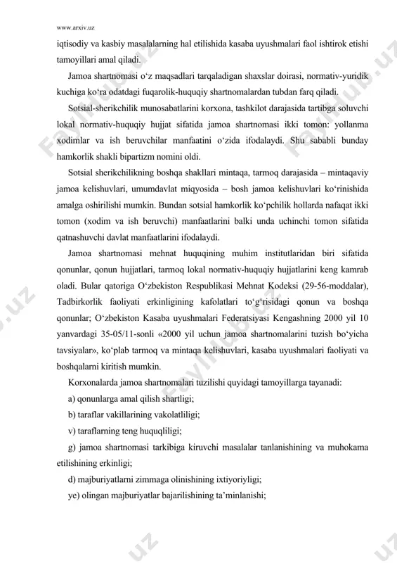 hmalari faoliyati va boshqalarni kiritish mumkin. korxonalarda jamoa shartnomalari tuzilishi quyidagi tamoyillarga tayanadi: a) qonunlarga amal qilish shartligi; b) taraflar vakillarining vakolatliligi; v) taraflarning teng huquqliligi; g) jamoa shartnomasi tarkibiga kiruvchi masalalar tanlanishining va muhokama etilishining erkinligi; d) majburiyatlarni zimmaga olinishining ixtiyoriyligi; ye) olingan majburiyatlar bajarilishining ta’minlanishi; j) jamoa shartnomasi shartlarini bajarilishi ustidan nazorat olib borilishi va javobgarlikning muqarrarligi. jamoa shartnomasi shartlari va unda ko‘zda tutilgan normativ-huquqiy qoidalar tegishli korxona ish beruvchisi hamda xodimlari uchun majburiy kuchga ega. ammo undagi qoidalar xodimlar ahvolini qonunda belgilanganidan yomonlashuvini ko‘zda tutadigan bo‘lsa, uning qoidalari o‘z-o‘zidan huquqiy hisoblanmaydi. jamoa shartnomalari tuzishning bugungi kungi g‘oyasi qonunlar doirasidan tashqarida, qonunchilikka va davlat manfaatlariga ziyon yetkazmagan holda mehnat munosabatlarini tartibga solishda sotsial-sherikchilikni kuchaytirishga qaratilgandir. 2-§. jamoa shartnomasi taraflari va shartnomaning tuzilish tartibi jamoa shartnomasi taraflari sifatida bir tomondan – o‘z vakillik organi (kasaba uyushmasi qo‘mitasi) orqali korxona mehnat jamoasi a’zolari bo‘lgan xodimlar, ikkinchi tomondan esa o‘z rahbar …