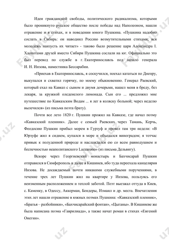 стника бессарабии. «приехав в екатеринославль, я соскучился, поехал кататься по днепру, выкупался и схватил горячку, по моему обыкновению. генерал раевский, который ехал на кавказ с сыном и двумя дочерьми, нашел меня в бреду, без лекаря, за кружкой оледенелого лимонада. сын его ... предложил мне путешествие по кавказским водам ... я лег в коляску больной; через неделю вылечился» (из письма поэта брату). почти все лето 1820 г. пушкин прожил на кавказе, где начал поэму «кавказский пленник». далее с семьей раевских через тамань, керчь, феодосию пушкин прибыл морем в гурзуф и провел там три недели: «в юрзуфе жил я сиднем, купался в море и объедался виноградом; я тотчас привык к полуденной природе и наслаждался ею со всем равнодушием и беспечностью неаполитанского lazzarono» (из письма дельвигу). вскоре через георгиевский монастырь и бахчисарай пушкин отправился в симферополь и далее в кишинев, ибо туда переехала канцелярия инзова. не досаждаемый почти никакими служебными поручениями, в течение …