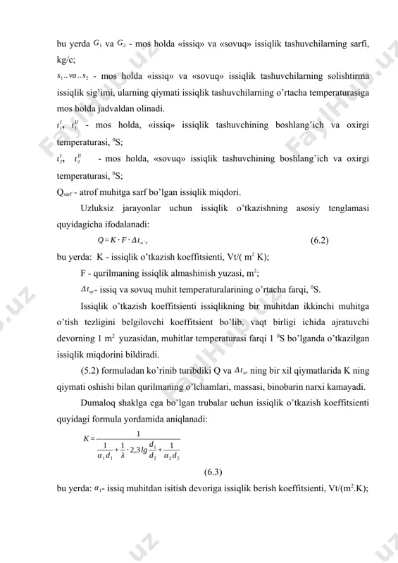 larning qiymati issiqlik tashuvchilarning o’rtacha temperaturasiga mos holda jadvaldan olinadi. , - mos holda, «issiq» issiqlik tashuvchining boshlang’ich va oxirgi temperaturasi, 0s; , - mos holda, «sovuq» issiqlik tashuvchining boshlang’ich va oxirgi temperaturasi, 0s; qsarf - atrof muhitga sarf bo’lgan issiqlik miqdori. uzluksiz jarayonlar uchun issiqlik o’tkazishning asosiy tenglamasi quyidagicha ifodalanadi: (6.2) bu yerda: k - issiqlik o’tkazish koeffitsienti, vt/( m2 k); f - qurilmaning issiqlik almashinish yuzasi, m2; - issiq va sovuq muhit temperaturalarining o’rtacha farqi, 0s. issiqlik o’tkazish koeffitsienti issiqlikning bir muhitdan ikkinchi muhitga o’tish tezligini belgilovchi koeffitsient bo’lib, vaqt birligi ichida ajratuvchi devorning 1 m2 yuzasidan, muhitlar temperaturasi farqi 1 0s bo’lganda o’tkazilgan issiqlik miqdorini bildiradi. (5.2) formuladan ko’rinib turibdiki q va ning bir xil qiymatlarida k ning qiymati oshishi bilan qurilmaning o’lchamlari, massasi, binobarin narxi kamayadi. dumaloq shaklga ega bo’lgan trubalar uchun issiqlik o’tkazish koeffitsienti quyidagi formula yordamida aniqlanadi: (6.3) bu yerda: - issiq muhitdan isitish …