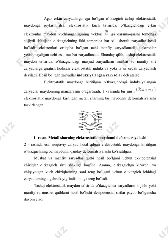ta’sirida, o’tkazgichdagi erkin elektronlar maydon kuchlanganligining vektori ga qarama-qarshi tomonga siljiydi. natijada o’tkazgichning ikki tomonida har xil ishorali zaryadlar hosil bo’ladi: elektronlari ortiqcha bo’lgan uchi manfiy zaryadlanadi, elektronlar yetishmaydigan uchi esa, musbat zaryadlanadi. shunday qilib, tashqi elektrostatik maydon ta’sirida, o’tkazgichdagi mavjud zaryadlarni musbat va manfiy sirt zaryadlarga ajratish hodisasi elektrostatik induksiya yoki ta’sir orqali zaryadlash deyiladi. hosil bo’lgan zaryadlar induksiyalangan zaryadlar deb ataladi. elektrostatik maydonga kiritilgan o’tkazgichdagi induksiyalangan zaryadlar maydonning manzarasini o’zgartiradi. 1 - rasmda bir jinsli elektrostatik maydonga kiritilgan metall sharning bu maydonni deformatsiyalashi tasvirlangan. 1- rasm. metall sharning elektrostatik maydonni deformatsiyalashi 2 - rasmda esa, nuqtaviy zaryad hosil qilgan elektrostatik maydonga kiritilgan o’tkazgichning bu maydonni qanday deformatsiyalashi ko’rsatilgan. musbat va manfiy zaryadlar qutbi hosil bo’lgani uchun ekvipotensial chiziqlar o’tkazgich sirti shakliga bog’liq. ammo, o’tkazgichga kiruvchi va chiqayotgan kuch chiziqlarining soni teng bo’lgani uchun o’tkazgich ichidagi zaryadlarning algebraik yig’indisi nolga teng bo’ladi. tashqi elektrostatik maydon ta’sirida o’tkazgichda zaryadlarni siljishi …