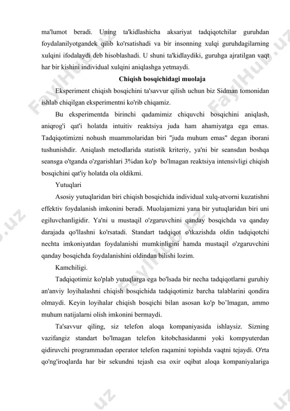 vaqtni tejaydi. o'rta qo'ng'iroqlarda har bir sekundni tejash esa oxir oqibat aloqa kompaniyalariga millionlab dollarlarni tejashni, ya'ni iqtisod qilish imkonini beradi. bu esa ular uchun shubhasiz muhumdir. tadqiqotni yana bir kamchiligi chiqish bosqichida biz tomonimizdan aniqlangan qandaydir natija aloqadorligini aniqlash qiyin bo'ladi. odamlar eksperimental manipulyatsiyani turli xil qabul qilishlari va bizni qatnashimiz katta original bo'lishi mumkin. bu kamchilikni tadqiqotni boshqa qatnashchilar bilan qayta o' tkazib bartaraf qilsa bo' ladi. ammo tadqiqotni chiqish bosqichida qanchalik kam ishtirokchidan foydalanish tadqiqot an'anasi hisoblanadi. shundan kelib chiqqan holda tadqiqot loyihalari chiqish bosqichi bilan eksperimental psixologiyani ba'zi sohalarida qimmatli ma'lumot bo'lishi mumkin. so 'rov tadqiqot sifatida so'rov o'tkazish usullari. tanlangan odamlardan axborot olishda so'rov o'tkaziladi. so'ng katta to'plamda ko'rib chiqiladi. so'rov o'tkazishda xulq- atvor haqidagi ma'lumotlarni bevosita o'lchash yo'li bilan olish mumkin. lekin fikr, motivatsiya va hatto kutiluvchi bo'lajak xulq- atvorni bevosita baholash mumkin bo'lmagan axboratlarni o'z ichiga oladi. bunday hollarda so'rov o'tkazishda kerakli axboratlarni …