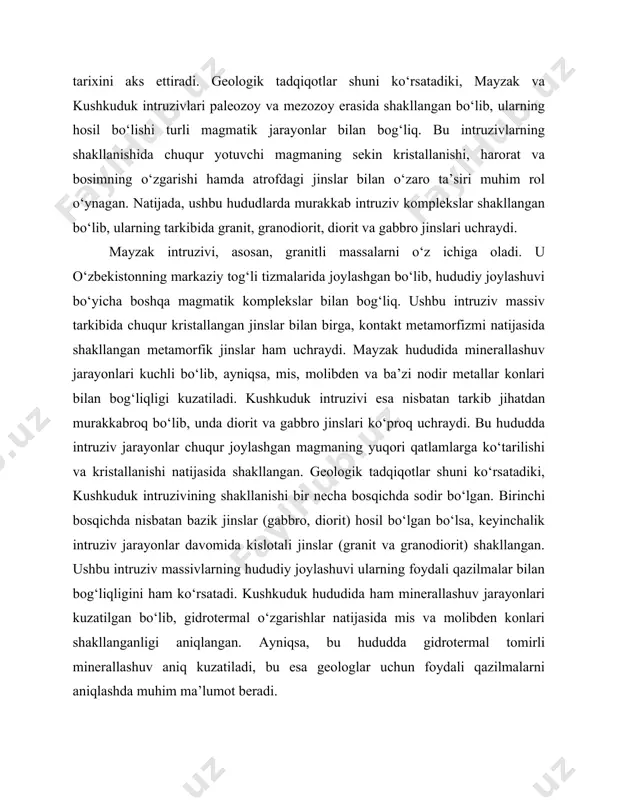 archas bog‘liq. ushbu hududlar tektonik jihatdan faol zonalarda joylashgan bo‘lib, intruziv jinslarning shakllanishiga tektonik harakatlar, qobiq deformatsiyalari va yer osti magmatik faoliyati katta ta’sir ko‘rsatgan. tektonik jarayonlar natijasida ushbu hududlarda chuqur sinish zonalari hosil bo‘lib, ular bo‘ylab magmatik jinslarning intruziyasi va minerallashuvi sodir bo‘lgan. mayzak va kushkuduk intruziv massivlarini geologik jihatdan chuqur o‘rganish natijasida ularning hosil bo‘lish sharoitlari, tarkibiy va tekstura xususiyatlari hamda foydali qazilmalar bilan bog‘liqligi haqida ilmiy jihatdan muhim xulosalar chiqarish mumkin. bu esa nafaqat geologik xaritalash jarayoniga, balki konchilik sanoati uchun istiqbolli hududlarni aniqlashga ham yordam beradi. shu bois, ushbu intruziv massivlarni geologik jihatdan batafsil tadqiq qilish, foydali qazilmalarni qidirish va qazib olish jarayonida muhim o‘rin tutadi. 2. petrografik tarkib va minerallar xususiyatlari mayzak va kushkuduk intruziv massivlari tarkibida turli xil magmatik jinslar mavjud bo‘lib, ularning petrografik xususiyatlarini o‘rganish geologik jarayonlarni tushunishda muhim ahamiyatga ega. ushbu intruzivlar asosan granit, granodiorit, diorit, gabbro va pegmatitlardan iborat bo‘lib, ularning …